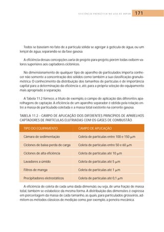 E F I C I Ê N C I A E N E R G É T I C A N O U S O D E VA P O R 171 
Todos se baseiam no fato de a partícula sólida se agregar à gotícula de água, ou um 
lençol de água, separando-se da fase gasosa. 
A eficiência dessas concepções varia de projeto para projeto, porém todas exibem va-lores 
superiores aos captadores ciclônicos. 
No dimensionamento de qualquer tipo de aparelho de particulados importa conhe-cer 
não somente a concentração dos sólidos como também a sua classificação granulo-métrica. 
O conhecimento da distribuição dos tamanhos de partículas é de importância 
capital para a determinação da eficiência e, até, para a própria seleção do equipamento 
mais apropriado à separação. 
A Tabela 11.2 fornece, a título de exemplo, o campo de aplicação das diferentes apa-relhagens 
de captação. A eficiência de um aparelho separador é obtida pela relação en-tre 
a massa de particulado coletada e a massa total existente na corrente gasosa. 
TABELA 11.2 - CAMPO DE APLICAÇÃO DOS DIFERENTES PRINCÍPIOS DE APARELHOS 
CAPTADORES DE PARTÍCULAS ELUTRIADAS COM OS GASES DE COMBUSTÃO. 
TIPO DO EQUIPAMENTO CAMPO DE APLICAÇÃO 
Câmara de sedimentação Coleta de partículas entre 100 e 150 	m 
Ciclones de baixa perda de carga Coleta de partículas entre 50 e 60 	m 
Ciclones de alta eficiência Coleta de partículas até 10 	m 
Lavadores a úmido Coleta de partículas até 5 	m 
Filtros de manga Coleta de partículas até 1 	m 
Precipitadores eletrostáticos Coleta de partículas até 0,1 	m 
A eficiência de coleta de cada uma dada dimensão, ou seja, de uma fração de massa 
total, também se estabelece da mesma forma. A distribuição das dimensões é expressa 
em porcentagem da massa de cada tamanho, as quais, para particulados grosseiros, ad-mitem 
os métodos clássicos de medição como, por exemplo, a peneira mecânica. 
 