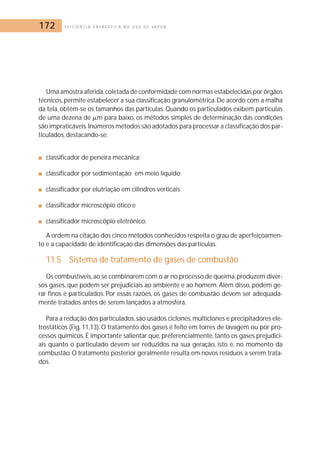 172 E F I C I Ê N C I A E N E R G É T I C A N O U S O D E V A P O R 
Uma amostra aferida,coletada de conformidade com normas estabelecidas por órgãos 
técnicos, permite estabelecer a sua classificação granulométrica.De acordo com a malha 
da tela, obtêm-se os tamanhos das partículas. Quando os particulados exibem partículas 
de uma dezena de 	m para baixo, os métodos simples de determinação das condições 
são impraticáveis.Inúmeros métodos são adotados para processar a classificação dos par-ticulados, 
destacando-se: 
■ classificador de peneira mecânica; 
■ classificador por sedimentação em meio líquido; 
■ classificador por elutriação em cilindros verticais; 
■ classificador microscópio ótico;e 
■ classificador microscópio eletrônico. 
A ordem na citação dos cinco métodos conhecidos respeita o grau de aperfeiçoamen-to 
e a capacidade de identificação das dimensões das partículas. 
11.5 Sistema de tratamento de gases de combustão 
Os combustíveis, ao se combinarem com o ar no processo de queima,produzem diver-sos 
gases, que podem ser prejudiciais ao ambiente e ao homem. Além disso, podem ge-rar 
finos e particulados. Por essas razões, os gases de combustão devem ser adequada-mente 
tratados antes de serem lançados a atmosfera. 
Para a redução dos particulados, são usados ciclones,multiclones e precipitadores ele-trostáticos 
(Fig. 11.13). O tratamento dos gases é feito em torres de lavagem ou por pro-cessos 
químicos. É importante salientar que, preferencialmente, tanto os gases prejudici-ais 
quanto o particulado devem ser reduzidos na sua geração, isto é, no momento da 
combustão. O tratamento posterior geralmente resulta em novos resíduos a serem trata-dos. 
 