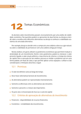 174 E F I C I Ê N C I A E N E R G É T I C A N O U S O D E V A P O R 
12Temas Econômicos 
As decisões sobre investimentos passam, necessariamente, por uma análise de viabili-dade 
econômica. Tais questões podem se apresentar de duas formas: ou deseja-se deci-dir 
sobre a escolha entre diferentes alternativas; ou deseja-se conhecer a viabilidade eco-nômica 
de uma dada alternativa. 
Por exemplo, deseja-se decidir entre a compra de uma caldeira a óleo ou a gás natural, 
ou sobre a viabilidade de permanecer com uma caldeira antiga por tempo. 
Nestas análises, em geral, utilizam-se parâmetros econômicos que permitem traduzir a 
atratividade de um investimento. Dentre estes parâmetros, podem-se destacar o valor 
presente líquido, o valor anual uniforme, a taxa interna de retorno e o tempo de retorno 
de capital. Para a execução de tais análises, procura-se moldar o problema real em uma 
forma padrão, um fluxo de caixa, o que permite aplicar certas equações e utilizar-se das 
considerações e limitações descritas a seguir. 
12.1 Premissas 
■ O valor do dinheiro varia ao longo do tempo. 
■ Deve haver alternativas factíveis de investimentos. 
■ As alternativas podem ser representadas monetariamente. 
■ Somente as diferenças entre as alternativas são relevantes. 
■ Somente o presente e o futuro são importantes. 
■ Os juros são a remuneração do risco ou o custo do capital. 
12.2 Critérios de aprovação de alternativas de investimento 
■ Financeiro - disponibilidade de recursos financeiros. 
■ Econômico - rentabilidade dos investimentos. 
 