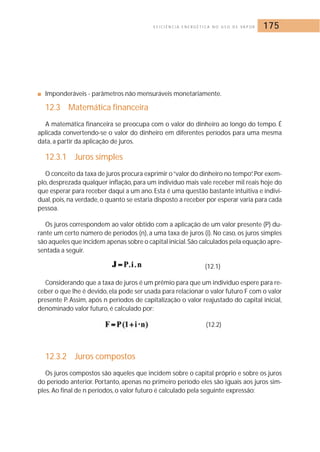 E F I C I Ê N C I A E N E R G É T I C A N O U S O D E VA P O R 175 
■ Imponderáveis - parâmetros não mensuráveis monetariamente. 
12.3 Matemática financeira 
A matemática financeira se preocupa com o valor do dinheiro ao longo do tempo. É 
aplicada convertendo-se o valor do dinheiro em diferentes períodos para uma mesma 
data, a partir da aplicação de juros. 
12.3.1 Juros simples 
O conceito da taxa de juros procura exprimir o “valor do dinheiro no tempo”. Por exem-plo, 
desprezada qualquer inflação, para um indivíduo mais vale receber mil reais hoje do 
que esperar para receber daqui a um ano. Esta é uma questão bastante intuitiva e indivi-dual, 
pois, na verdade, o quanto se estaria disposto a receber por esperar varia para cada 
pessoa. 
Os juros correspondem ao valor obtido com a aplicação de um valor presente (P) du-rante 
um certo número de períodos (n), a uma taxa de juros (i). No caso, os juros simples 
são aqueles que incidem apenas sobre o capital inicial. São calculados pela equação apre-sentada 
a seguir. 
(12.1) 
Considerando que a taxa de juros é um prêmio para que um indivíduo espere para re-ceber 
o que lhe é devido, ela pode ser usada para relacionar o valor futuro F com o valor 
presente P. Assim, após n períodos de capitalização o valor reajustado do capital inicial, 
denominado valor futuro, é calculado por: 
(12.2) 
12.3.2 Juros compostos 
Os juros compostos são aqueles que incidem sobre o capital próprio e sobre os juros 
do período anterior. Portanto, apenas no primeiro período eles são iguais aos juros sim-ples. 
Ao final de n períodos, o valor futuro é calculado pela seguinte expressão: 
 