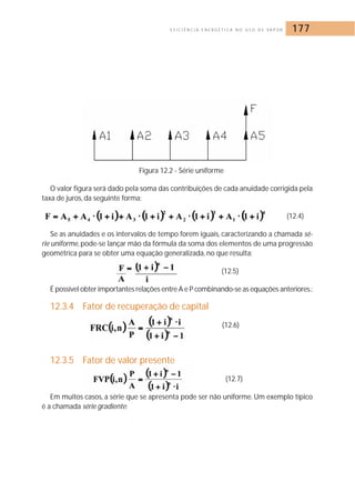 E F I C I Ê N C I A E N E R G É T I C A N O U S O D E VA P O R 177 
Figura 12.2 - Série uniforme 
O valor figura será dado pela soma das contribuições de cada anuidade corrigida pela 
taxa de juros, da seguinte forma: 
(12.4) 
Se as anuidades e os intervalos de tempo forem iguais, caracterizando a chamada sé-rie 
uniforme, pode-se lançar mão da fórmula da soma dos elementos de uma progressão 
geométrica para se obter uma equação generalizada, no que resulta: 
(12.5) 
É possível obter importantes relações entre A e P combinando-se as equações anteriores.: 
12.3.4 Fator de recuperação de capital 
(12.6) 
12.3.5 Fator de valor presente 
(12.7) 
Em muitos casos, a série que se apresenta pode ser não uniforme. Um exemplo típico 
é a chamada série gradiente: 
 