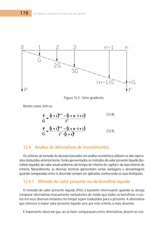 178 E F I C I Ê N C I A E N E R G É T I C A N O U S O D E V A P O R 
Figura 12.3 - Série gradiente. 
Nestes casos, tem-se: 
(12.8) 
(12.9) 
12.4 Análise de alternativas de investimentos 
Os critérios de tomada de decisão baseados em análise econômica utilizam-se das expres-sões 
deduzidas anteriormente.Serão apresentados os métodos do valor presente líquido (be-nefício 
líquido), do valor anual uniforme,do tempo de retorno de capital e da taxa interna de 
retorno. Naturalmente, as diversas técnicas apresentam certas vantagens e desvantagens 
quando comparadas entre si,devendo sempre ser aplicadas conhecendo as suas limitações. 
12.4.1 Método do valor presente ou do benefício líquido 
O método do valor presente líquido (PVL) é bastante interessante quando se deseja 
comparar alternativas mutuamente excludentes de modo que todos os benefícios e cus-tos 
em seus diversos instantes no tempo sejam traduzidos para o presente. A alternativa 
que oferecer o maior valor presente líquido será, por este critério, a mais atraente. 
É importante observar que, ao se fazer comparações entre alternativas, devem-se con- 
 