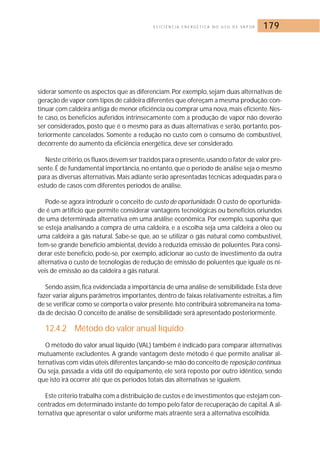 E F I C I Ê N C I A E N E R G É T I C A N O U S O D E VA P O R 179 
siderar somente os aspectos que as diferenciam. Por exemplo, sejam duas alternativas de 
geração de vapor com tipos de caldeira diferentes que ofereçam a mesma produção: con-tinuar 
com caldeira antiga de menor eficiência ou comprar uma nova,mais eficiente. Nes-te 
caso, os benefícios auferidos intrinsecamente com a produção de vapor não deverão 
ser considerados, posto que é o mesmo para as duas alternativas e serão, portanto, pos-teriormente 
cancelados. Somente a redução no custo com o consumo de combustível, 
decorrente do aumento da eficiência energética, deve ser considerado. 
Neste critério,os fluxos devem ser trazidos para o presente,usando o fator de valor pre-sente. 
É de fundamental importância, no entanto, que o período de análise seja o mesmo 
para as diversas alternativas.Mais adiante serão apresentadas técnicas adequadas para o 
estudo de casos com diferentes períodos de análise. 
Pode-se agora introduzir o conceito de custo de oportunidade.O custo de oportunida-de 
é um artifício que permite considerar vantagens tecnológicas ou benefícios oriundos 
de uma determinada alternativa em uma análise econômica. Por exemplo, suponha que 
se esteja analisando a compra de uma caldeira, e a escolha seja uma caldeira a óleo ou 
uma caldeira a gás natural. Sabe-se que, ao se utilizar o gás natural como combustível, 
tem-se grande benefício ambiental, devido à reduzida emissão de poluentes. Para consi-derar 
este benefício, pode-se, por exemplo, adicionar ao custo de investimento da outra 
alternativa o custo de tecnologias de redução de emissão de poluentes que iguale os ní-veis 
de emissão ao da caldeira a gás natural. 
Sendo assim, fica evidenciada a importância de uma análise de sensibilidade. Esta deve 
fazer variar alguns parâmetros importantes, dentro de faixas relativamente estreitas, a fim 
de se verificar como se comporta o valor presente. Isto contribuirá sobremaneira na toma-da 
de decisão. O conceito de análise de sensibilidade será apresentado posteriormente. 
12.4.2 Método do valor anual líquido 
O método do valor anual líquido (VAL) também é indicado para comparar alternativas 
mutuamente excludentes. A grande vantagem deste método é que permite analisar al-ternativas 
com vidas úteis diferentes lançando-se mão do conceito de reposição contínua. 
Ou seja, passada a vida útil do equipamento, ele será reposto por outro idêntico, sendo 
que isto irá ocorrer até que os períodos totais das alternativas se igualem. 
Este critério trabalha com a distribuição de custos e de investimentos que estejam con-centrados 
em determinado instante do tempo pelo fator de recuperação de capital. A al-ternativa 
que apresentar o valor uniforme mais atraente será a alternativa escolhida. 
 