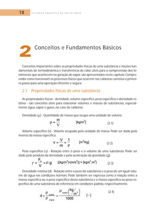 18 E F I C I Ê N C I A E N E R G É T I C A N O U S O D E V A P O R 
2Conceitos e Fundamentos Básicos 
Conceitos importantes sobre as propriedades físicas de uma substância e noções fun-damentais 
de termodinâmica e transferência de calor, úteis para a compreensão dos fe-nômenos 
que acontecem na geração de vapor, são apresentados neste capítulo.Compre-ender 
como funcionam os processos físicos que ocorrem nas caldeiras constitui o primei-ro 
passo para uma operação eficiente e segura. 
2.1 Propriedades físicas de uma substância 
As propriedades físicas - densidade,volume específico,peso específico e densidade re-lativa 
- são conceitos úteis para relacionar volumes e massas de substâncias, especial-mente 
água, vapor e gases, no caso de caldeiras. 
Densidade () - Quantidade de massa que ocupa uma unidade de volume. 
(2.1) 
Volume específico (v) - Volume ocupado pela unidade de massa. Pode ser dado pelo 
inverso da massa específica. 
(2.2) 
Peso específico () - Relação entre o peso e o volume de uma substância. Pode ser 
dado pelo produto da densidade e pela aceleração da gravidade (g). 
(2.3) 
Densidade relativa (d) - Relação entre o peso da substância e o peso de um igual volu-me 
de água nas condições normais. Pode também ser expressa como a relação entre a 
massa específica ou o peso específico desta substância e a massa específica ou peso es-pecífico 
de uma substância de referência em condições padrão, respectivamente. 
(2.4) 
 