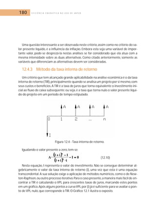 180 E F I C I Ê N C I A E N E R G É T I C A N O U S O D E V A P O R 
Uma questão interessante a ser observada neste critério, assim como no critério do va-lor 
presente líquido, é a influência da inflação. Embora esta seja uma variável de impor-tante 
valor, pode-se desprezá-la nestas análises se for considerado que ela atua com a 
mesma intensidade sobre as duas alternativas. Como citado anteriormente, somente as 
variáveis que diferenciam as alternativas devem ser consideradas. 
12.4.3 Método da taxa interna de retorno 
Um critério que tem alcançado grande aplicabilidade na análise econômica é o da taxa 
interna de retorno (TIR),principalmente quando se analisa um projeto por si mesmo, com 
seus custos e benefícios.A TIR é a taxa de juros que torna equivalente o investimento ini-cial 
ao fluxo de caixa subseqüente; ou seja, é a taxa que torna nulo o valor presente líqui-do 
do projeto em um período de tempo estipulado. 
Figura 12.4 - Taxa interna de retorno. 
Igualando o valor presente a zero, tem-se: 
(12.10) 
Nesta equação, I representa o valor do investimento. Não se consegue determinar al-gebricamente 
o valor da taxa interna de retorno (i), uma vez que esta é uma equação 
transcendental. A sua solução exige a aplicação de métodos numéricos, como o de New-ton- 
Raphson,ou outro processo iterativo.Para o caso presente,a maneira mais fácil de en-contrar 
a TIR é calculando o VPL para crescentes taxas de juros, marcando estes pontos 
em um gráfico.Após alguns pontos a curva VPL por (i) já é suficiente para se avaliar o pon-to 
de VPL nulo, que corresponde à TIR. O Gráfico 12.1 ilustra o exposto. 
 