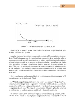 E F I C I Ê N C I A E N E R G É T I C A N O U S O D E VA P O R 181 
Gráfico 12.1 - Processo gráfico para o cálculo da TIR. 
Quando a TIR for superior à taxa de juros considerada para o empreendimento, tem-se 
que o investimento é atrativo. 
A análise comparativa entre dois empreendimentos pela TIR pode não ser recomen-dável. 
A justificativa para esta afirmação baseia-se no objetivo de se maximizar o lucro, 
sendo que este pode ser o VAL, que é a diferença entre o benefício total atual e custo to-tal 
atual. Entretanto,pode-se ter um empreendimento cujo VAL é bem inferior e a relação 
entre o benefício total atual e o custo total atual ser bem mais elevada, resultando em 
maior TIR. Em termos práticos, por exemplo, no primeiro caso exige-se maior investimen-to, 
mas resulta num lucro maior, enquanto que o investimento é menor no segundo caso, 
resultando em menor lucro, mas para cada unidade monetária investida tem-se um re-torno 
maior. 
Outra maneira de se analisar a viabilidade do investimento consiste em comparar a TIR 
com a taxa mínima de atratividade (TMA). 
A TMA é a taxa a partir da qual o investidor considera que está auferindo ganhos finan-ceiros, 
representando, portanto, a expectativa mínima de rentabilidade, sendo particular 
para cada investidor, uma vez que está associada à aversão ao risco. Apesar das contradi-ções, 
pode-se definir que a TMA é aquela possível de ser obtida em aplicações correntes 
ao mínimo risco ou adotar o custo do capital mais o risco do investimento. 
No primeiro caso, quando um investidor possui um capital e deseja aplicá-lo, eviden-temente 
ele não vai fazê-lo em um projeto que possua uma taxa de rentabilidade menor 
 