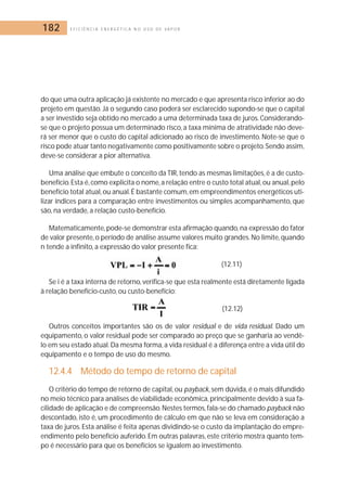 182 E F I C I Ê N C I A E N E R G É T I C A N O U S O D E V A P O R 
do que uma outra aplicação já existente no mercado e que apresenta risco inferior ao do 
projeto em questão. Já o segundo caso poderá ser esclarecido supondo-se que o capital 
a ser investido seja obtido no mercado a uma determinada taxa de juros. Considerando-se 
que o projeto possua um determinado risco, a taxa mínima de atratividade não deve-rá 
ser menor que o custo do capital adicionado ao risco de investimento. Note-se que o 
risco pode atuar tanto negativamente como positivamente sobre o projeto.Sendo assim, 
deve-se considerar a pior alternativa. 
Uma análise que embute o conceito da TIR, tendo as mesmas limitações, é a de custo-benefício. 
Esta é, como explicita o nome, a relação entre o custo total atual, ou anual, pelo 
benefício total atual, ou anual. É bastante comum,em empreendimentos energéticos uti-lizar 
índices para a comparação entre investimentos ou simples acompanhamento, que 
são, na verdade, a relação custo-benefício. 
Matematicamente, pode-se demonstrar esta afirmação quando, na expressão do fator 
de valor presente, o período de análise assume valores muito grandes. No limite, quando 
n tende a infinito, a expressão do valor presente fica: 
(12.11) 
Se i é a taxa interna de retorno, verifica-se que esta realmente está diretamente ligada 
à relação benefício-custo, ou custo-benefício: 
(12.12) 
Outros conceitos importantes são os de valor residual e de vida residual. Dado um 
equipamento, o valor residual pode ser comparado ao preço que se ganharia ao vendê-lo 
em seu estado atual. Da mesma forma, a vida residual é a diferença entre a vida útil do 
equipamento e o tempo de uso do mesmo. 
12.4.4 Método do tempo de retorno de capital 
O critério do tempo de retorno de capital, ou payback, sem dúvida, é o mais difundido 
no meio técnico para análises de viabilidade econômica, principalmente devido à sua fa-cilidade 
de aplicação e de compreensão.Nestes termos, fala-se do chamado payback não 
descontado, isto é, um procedimento de cálculo em que não se leva em consideração a 
taxa de juros. Esta análise é feita apenas dividindo-se o custo da implantação do empre-endimento 
pelo benefício auferido. Em outras palavras, este critério mostra quanto tem-po 
é necessário para que os benefícios se igualem ao investimento. 
 