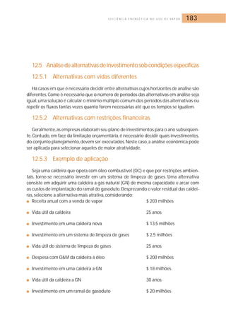 E F I C I Ê N C I A E N E R G É T I C A N O U S O D E VA P O R 183 
12.5 Análise de alternativas de investimento sob condições específicas 
12.5.1 Alternativas com vidas diferentes 
Há casos em que é necessário decidir entre alternativas cujos horizontes de análise são 
diferentes.Como é necessário que o número de períodos das alternativas em análise seja 
igual, uma solução é calcular o mínimo múltiplo comum dos períodos das alternativas ou 
repetir os fluxos tantas vezes quanto forem necessárias até que os tempos se igualem. 
12.5.2 Alternativas com restrições financeiras 
Geralmente, as empresas elaboram seu plano de investimentos para o ano subseqüen-te. 
Contudo, em face da limitação orçamentária, é necessário decidir quais investimentos, 
do conjunto planejamento, devem ser executados.Neste caso, a análise econômica pode 
ser aplicada para selecionar aqueles de maior atratividade. 
12.5.3 Exemplo de aplicação 
Seja uma caldeira que opera com óleo combustível (OC) e que por restrições ambien-tais, 
torne-se necessário investir em um sistema de limpeza de gases. Uma alternativa 
consiste em adquirir uma caldeira a gás natural (GN) de mesma capacidade e arcar com 
os custos de implantação do ramal do gasoduto.Desprezando o valor residual das caldei-ras, 
selecione a alternativa mais atrativa, considerando: 
■ Receita anual com a venda de vapor $ 203 milhões 
■ Vida útil da caldeira 25 anos 
■ Investimento em uma caldeira nova $ 13,5 milhões 
■ Investimento em um sistema de limpeza de gases $ 2,5 milhões 
■ Vida útil do sistema de limpeza de gases 25 anos 
■ Despesa com OM da caldeira á óleo $ 200 milhões 
■ Investimento em uma caldeira a GN $ 18 milhões 
■ Vida útil da caldeira a GN 30 anos 
■ Investimento em um ramal de gasoduto $ 20 milhões 
 