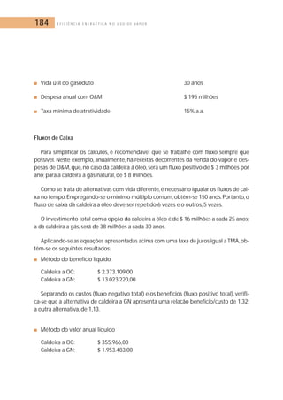 184 E F I C I Ê N C I A E N E R G É T I C A N O U S O D E V A P O R 
■ Vida útil do gasoduto 30 anos 
■ Despesa anual com OM $ 195 milhões 
■ Taxa mínima de atratividade 15% a.a. 
Fluxos de Caixa 
Para simplificar os cálculos, é recomendável que se trabalhe com fluxo sempre que 
possível. Neste exemplo, anualmente, há receitas decorrentes da venda do vapor e des-pesas 
de OM, que, no caso da caldeira á óleo, será um fluxo positivo de $ 3 milhões por 
ano; para a caldeira a gás natural, de $ 8 milhões. 
Como se trata de alternativas com vida diferente, é necessário igualar os fluxos de cai-xa 
no tempo.Empregando-se o mínimo múltiplo comum,obtém-se 150 anos.Portanto,o 
fluxo de caixa da caldeira a óleo deve ser repetido 6 vezes e o outros, 5 vezes. 
O investimento total com a opção da caldeira a óleo é de $ 16 milhões a cada 25 anos; 
a da caldeira a gás, será de 38 milhões a cada 30 anos. 
Aplicando-se as equações apresentadas acima com uma taxa de juros igual a TMA,ob-têm- 
se os seguintes resultados: 
■ Método do benefício líquido 
Caldeira a OC: $ 2.373.109,00 
Caldeira a GN: $ 13.023.220,00 
Separando os custos (fluxo negativo total) e os benefícios (fluxo positivo total), verifi-ca- 
se que a alternativa de caldeira a GN apresenta uma relação benefício/custo de 1,32; 
a outra alternativa, de 1,13. 
■ Método do valor anual líquido 
Caldeira a OC: $ 355.966,00 
Caldeira a GN: $ 1.953.483,00 
 