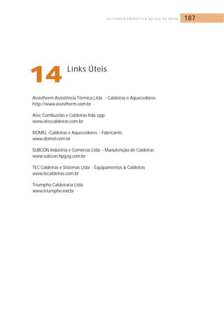 E F I C I Ê N C I A E N E R G É T I C A N O U S O D E VA P O R 187 
14Links Úteis 
Assistherm Assistência Térmica Ltda - Caldeiras e Aquecedores 
http://www.assistherm.com.br 
Atec Combustão e Caldeiras ltda. epp 
www.ateccaldeiras.com.br 
DOMEL -Caldeiras e Aquecedores - Fabricante. 
www.domel.com.br 
SUBCON Indústria e Comércio Ltda - Manutenção de Caldeiras 
www.subcon.hpg.ig.com.br 
TEC Caldeiras e Sistemas Ltda - Equipamentos  Caldeiras 
www.tecaldeiras.com.br 
Triumpho Caldeiraria Ltda. 
www.triumpho.ind.br 
 