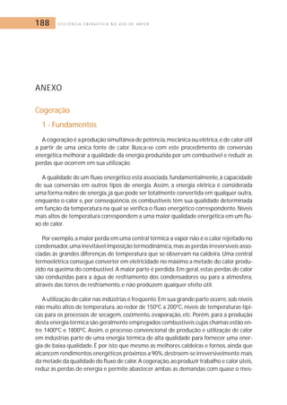 188 E F I C I Ê N C I A E N E R G É T I C A N O U S O D E V A P O R 
ANEXO 
Cogeração 
1 - Fundamentos 
A cogeração é a produção simultânea de potência,mecânica ou elétrica, e de calor útil 
a partir de uma única fonte de calor. Busca-se com este procedimento de conversão 
energética melhorar a qualidade da energia produzida por um combustível e reduzir as 
perdas que ocorrem em sua utilização. 
A qualidade de um fluxo energético está associada, fundamentalmente, à capacidade 
de sua conversão em outros tipos de energia. Assim, a energia elétrica é considerada 
uma forma nobre de energia, já que pode ser totalmente convertida em qualquer outra, 
enquanto o calor e, por conseqüência, os combustíveis têm sua qualidade determinada 
em função da temperatura na qual se verifica o fluxo energético correspondente.Níveis 
mais altos de temperatura correspondem a uma maior qualidade energética em um flu-xo 
de calor. 
Por exemplo, a maior perda em uma central térmica a vapor não é o calor rejeitado no 
condensador,uma inevitável imposição termodinâmica, mas as perdas irreversíveis asso-ciadas 
às grandes diferenças de temperatura que se observam na caldeira. Uma central 
termoelétrica consegue converter em eletricidade no máximo a metade do calor produ-zido 
na queima do combustível. A maior parte é perdida. Em geral, estas perdas de calor 
são conduzidas para a água de resfriamento dos condensadores ou para a atmosfera, 
através das torres de resfriamento, e não produzem qualquer efeito útil. 
A utilização de calor nas indústrias é freqüente. Em sua grande parte ocorre, sob níveis 
não muito altos de temperatura, ao redor de 150ºC a 200ºC, níveis de temperaturas típi-cas 
para os processos de secagem, cozimento, evaporação, etc. Porém, para a produção 
desta energia térmica são geralmente empregados combustíveis cujas chamas estão en-tre 
1400ºC e 1800ºC. Assim, o processo convencional de produção e utilização de calor 
em indústrias parte de uma energia térmica de alta qualidade para fornecer uma ener-gia 
de baixa qualidade. É por isto que mesmo as melhores caldeiras e fornos, ainda que 
alcancem rendimentos energéticos próximos a 90%,destroem-se irreversivelmente mais 
da metade da qualidade do fluxo de calor.A cogeração, ao produzir trabalho e calor úteis, 
reduz as perdas de energia e permite abastecer ambas as demandas com quase o mes- 
 