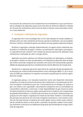 E F I C I Ê N C I A E N E R G É T I C A N O U S O D E VA P O R 189 
mo consumo de combustível. Estes fundamentos da termodinâmica é que sustentam to-das 
as vantagens da cogeração, já que níveis mais altos de eficiência implicam a redução 
do consumo de combustíveis, assim como de todos os demais custos associados, inclusi-ve 
o custo ambiental. 
2 - Evolução e utilização da cogeração 
A cogeração não é uma tecnologia nova. Já tem sido utilizada em muitas unidades in-dustriais 
como um meio econômico de fornecer, parcial ou totalmente, suas necessidades 
térmicas e elétricas.Contudo, foi apenas nos últimos anos que ganhou expressivo impulso. 
No Brasil, a cogeração é utilizada, tradicionalmente, em alguns setores industriais, des-tacando- 
se as indústrias de papel e celulose, sucroalcooeleira, siderúrgica e petroquími-ca, 
especialmente por contarem com resíduos de processo passíveis de utilização como 
combustíveis e demandas de calor e energia elétrica. 
Aplicações nos setores químicos, em refinarias de petróleo, em siderúrgicas, em indústri-as 
de papel e celulose, no setor sucroalcooleiro e em indústrias de alimentos, além de hospi-tais, 
centros comerciais, complexos de escritórios, entre outros, têm demonstrado a potenci-alidade 
da cogeração para fornecer, simultaneamente, formas diferentes de energia úteis. 
Atualmente, a cogeração apresenta expectativas de expansão, devido principalmente, 
às alterações do cenário institucional brasileiro, como a Resolução ANEEL 21, de 21 de ja-neiro 
de 2000, que estabelece os requisitos necessários à qualificação de centrais cogera-doras 
de energia. 
A cogeração passou a ser encarada novamente como uma importante alternativa 
energética, em razão do aumento dos preços dos combustíveis e da valorização da efici-ência 
energética. Contribuíram para isso: o desenvolvimento tecnológico de turbinas a 
gás e de motores com capacidade e desempenho compatíveis com as necessidades de 
consumidores industriais e comerciais; a maior disponibilidade de gás natural na matriz 
energética brasileira em diversas regiões,particularmente na Sudeste, com a implantação 
do gasoduto Brasil-Bolívia; e a existência de incentivos no uso deste combustível para co-geração, 
tal como dispõe a legislação do Estado de São Paulo. Também, a intensificação 
das pressões por processos de conversão energética sustentáveis e com menores emis-sões 
de CO2, para atenuar os impactos de caráter global, como o efeito estufa, a destrui-ção 
da camada de ozônio, a chuva ácida e a poluição nas grandes cidades. Essas mudan-ças 
mostraram-se decisivas na reabilitação da geração descentralizada de energia, sobre-tudo 
da cogeração. 
 