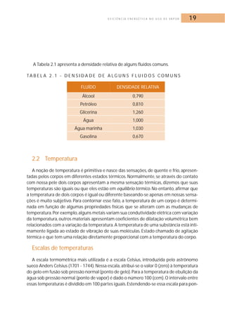 E F I C I Ê N C I A E N E R G É T I C A N O U S O D E VA P O R 19 
A Tabela 2.1 apresenta a densidade relativa de alguns fluídos comuns. 
TA B E L A 2 . 1 - D E N S I D A D E D E A LG U N S F LU I D O S COMUNS 
FLUÍDO DENSIDADE RELATIVA 
Álcool 0,790 
Petróleo 0,810 
Glicerina 1,260 
Água 1,000 
Água marinha 1,030 
Gasolina 0,670 
2.2 Temperatura 
A noção de temperatura é primitiva e nasce das sensações, de quente e frio, apresen-tadas 
pelos corpos em diferentes estados térmicos. Normalmente, se através do contato 
com nossa pele dois corpos apresentam a mesma sensação térmicas, dizemos que suas 
temperaturas são iguais ou que eles estão em equilíbrio térmico.No entanto, afirmar que 
a temperatura de dois corpos é igual ou diferente baseando-se apenas em nossas sensa-ções 
é muito subjetivo. Para contornar esse fato, a temperatura de um corpo é determi-nada 
em função de algumas propriedades físicas que se alteram com as mudanças de 
temperatura.Por exemplo, alguns metais variam sua condutividade elétrica com variação 
da temperatura, outros materiais apresentam coeficientes de dilatação volumétrica bem 
relacionados com a variação da temperatura. A temperatura de uma substância está inti-mamente 
ligada ao estado de vibração de suas moléculas. Estado chamado de agitação 
térmica e que tem uma relação diretamente proporcional com a temperatura do corpo. 
Escalas de temperaturas 
A escala termométrica mais utilizada é a escala Celsius, introduzida pelo astrônomo 
sueco Anders Celsius (1701 - 1744).Nessa escala, atribui-se o valor 0 (zero) à temperatura 
do gelo em fusão sob pressão normal (ponto de gelo).Para a temperatura de ebulição da 
água sob pressão normal (ponto de vapor) é dado o número 100 (cem). O intervalo entre 
essas temperaturas é dividido em 100 partes iguais. Estendendo-se essa escala para pon- 
 