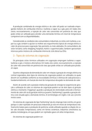 E F I C I Ê N C I A E N E R G É T I C A N O U S O D E VA P O R 191 
A produção combinada de energia elétrica e de calor útil pode ser realizada empre-gando 
motores de combustão interna e turbinas a vapor ou a gás, pois em todos eles 
existe, necessariamente, a rejeição de calor não convertido em potência de eixo, que 
pode então ser utilizado para atender uma demanda térmica em nível de temperatura 
compatível com as disponibilidades. 
Considerando as condições dos consumidores industriais, os ciclos com turbinas, a va-por 
ou a gás, tendem a ajustar-se melhor aos requerimentos típicos de energia elétrica e 
calor de processo para cogeração. São, portanto, os mais adotados. Os consumidores do 
setor terciário, como shopping, hospitais, hotéis e supermercados, também apresentam 
interesse pelos motores de combustão interna de ciclo diesel ou Otto. 
3 - Tipos de sistemas de cogeração 
Os principais ciclos térmicos utilizados em cogeração empregam turbinas a vapor, 
turbinas a gás e motores alternativos. Em todos eles existe, necessariamente, a rejeição 
de calor não convertido em potência de eixo, que pode então ser utilizado para produ-zir 
vapor. 
Quanto à disposição da demanda de calor em relação à geração de energia elétrica na 
central cogeradora, dois tipos de sistemas de cogeração podem ser utilizados, os quais 
devem ser escolhidos conforme as necessidades térmicas e elétricas de cada processo e, 
fundamentalmente, em função do nível de temperatura desejado na demanda de calor. 
Assim, de acordo com a posição relativa da geração de energia na seqüência de gera-ção 
e utilização de calor, os sistemas de cogeração podem ser de dois tipos: a) geração 
elétrica a montante (“topping”), quando a produção de eletricidade antecede o forneci-mento 
de calor útil; ou b) geração elétrica a jusante (“bottoming”), quando a geração elé-trica 
está situada após a demanda térmica. A terminologia em inglês é de uso corrente 
nestes casos. 
Os sistemas de cogeração do tipo “bottoming”são de emprego mais restrito, em geral, 
porque o calor rejeitado em processos industriais já está em níveis de temperatura rela-tivamente 
baixos para a produção de potência, sendo utilizado quando se dispõe de ca-lor 
sob elevadas temperaturas, como em fornos cerâmicos, indústrias cimenteiras ou 
plantas metalúrgicas, em que podem ser rejeitados gases em altas temperatura. 
Os sistemas de cogeração podem ser: 
 