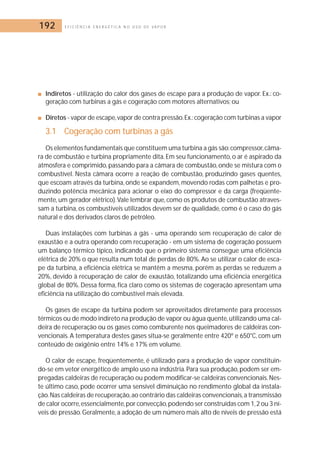 192 E F I C I Ê N C I A E N E R G É T I C A N O U S O D E V A P O R 
■ Indiretos - utilização do calor dos gases de escape para a produção de vapor. Ex.: co-geração 
com turbinas a gás e cogeração com motores alternativos; ou 
■ Diretos - vapor de escape, vapor de contra pressão.Ex.: cogeração com turbinas a vapor 
3.1 Cogeração com turbinas a gás 
Os elementos fundamentais que constituem uma turbina a gás são: compressor,câma-ra 
de combustão e turbina propriamente dita. Em seu funcionamento, o ar é aspirado da 
atmosfera e comprimido, passando para a câmara de combustão, onde se mistura com o 
combustível. Nesta câmara ocorre a reação de combustão, produzindo gases quentes, 
que escoam através da turbina, onde se expandem,movendo rodas com palhetas e pro-duzindo 
potência mecânica para acionar o eixo do compressor e da carga (freqüente-mente, 
um gerador elétrico).Vale lembrar que, como os produtos de combustão atraves-sam 
a turbina, os combustíveis utilizados devem ser de qualidade, como é o caso do gás 
natural e dos derivados claros de petróleo. 
Duas instalações com turbinas a gás - uma operando sem recuperação de calor de 
exaustão e a outra operando com recuperação - em um sistema de cogeração possuem 
um balanço térmico típico, indicando que o primeiro sistema consegue uma eficiência 
elétrica de 20% o que resulta num total de perdas de 80%. Ao se utilizar o calor de esca-pe 
da turbina, a eficiência elétrica se mantêm a mesma, porém as perdas se reduzem a 
20%, devido à recuperação de calor de exaustão, totalizando uma eficiência energética 
global de 80%. Dessa forma, fica claro como os sistemas de cogeração apresentam uma 
eficiência na utilização do combustível mais elevada. 
Os gases de escape da turbina podem ser aproveitados diretamente para processos 
térmicos ou de modo indireto na produção de vapor ou água quente,utilizando uma cal-deira 
de recuperação ou os gases como comburente nos queimadores de caldeiras con-vencionais. 
A temperatura destes gases situa-se geralmente entre 420º e 650°C, com um 
conteúdo de oxigênio entre 14% e 17% em volume. 
O calor de escape, freqüentemente, é utilizado para a produção de vapor constituin-do- 
se em vetor energético de amplo uso na indústria. Para sua produção, podem ser em-pregadas 
caldeiras de recuperação ou podem modificar-se caldeiras convencionais. Nes-te 
último caso, pode ocorrer uma sensível diminuição no rendimento global da instala-ção. 
Nas caldeiras de recuperação,ao contrário das caldeiras convencionais, a transmissão 
de calor ocorre,essencialmente,por convecção, podendo ser construídas com 1, 2 ou 3 ní-veis 
de pressão.Geralmente, a adoção de um número mais alto de níveis de pressão está 
 
