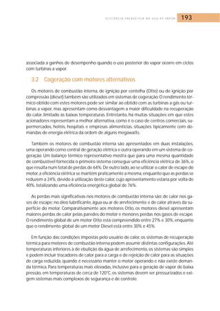E F I C I Ê N C I A E N E R G É T I C A N O U S O D E VA P O R 193 
associada a ganhos de desempenho quando o uso posterior do vapor ocorre em ciclos 
com turbinas a vapor. 
3.2 Cogeração com motores alternativos 
Os motores de combustão interna, de ignição por centelha (Otto) ou de ignição por 
compressão (diesel) também são utilizados em sistemas de cogeração. O rendimento tér-mico 
obtido com estes motores pode ser similar ao obtido com as turbinas a gás ou tur-binas 
a vapor, mas apresentam como desvantagem a maior dificuldade na recuperação 
do calor, limitado às baixas temperaturas. Entretanto, há muitas situações em que estes 
acionadores representam a melhor alternativa, como é o caso de centros comerciais, su-permercados, 
hotéis, hospitais e empresas alimentícias, situações tipicamente com de-mandas 
de energia elétrica da ordem de alguns megawatts. 
Também os motores de combustão interna são apresentados em duas instalações, 
uma operando como central de geração elétrica e outra operando em um sistema de co-geração. 
Um balanço térmico representativo mostra que para uma mesma quantidade 
de combustível fornecida o primeiro sistema consegue uma eficiência elétrica de 36%, o 
que resulta num total de perdas de 64%.De outro lado, ao se utilizar o calor de escape do 
motor, a eficiência elétrica se mantém praticamente a mesma, enquanto que as perdas se 
reduzem a 24%, devido à utilização deste calor, cujo aproveitamento estaria por volta de 
40%, totalizando uma eficiência energética global de 76%. 
As perdas mais significativas nos motores de combustão interna são: de calor nos ga-ses 
de escape; no óleo lubrificante, água ou ar de arrefecimento; e de calor através da su-perfície 
do motor. Comparativamente aos motores Otto, os motores diesel apresentam 
maiores perdas de calor pelas paredes do motor e menores perdas nos gases de escape. 
O rendimento global de um motor Otto está compreendido entre 27% e 30%, enquanto 
que o rendimento global de um motor Diesel está entre 30% e 45%. 
Em função das condições impostas pelo usuário de calor, os sistemas de recuperação 
térmica para motores de combustão interna podem assumir distintas configurações.Até 
temperaturas inferiores à de ebulição da água de arrefecimento, os sistemas são simples 
e podem incluir trocadores de calor para a carga e de rejeição de calor para as situações 
de carga reduzida, quando é necessário manter o motor operando e não existe deman-da 
térmica. Para temperaturas mais elevadas, inclusive para a geração de vapor de baixa 
pressão, em temperaturas de cerca de 120°C, os sistemas devem ser pressurizados e exi-gem 
sistemas mais complexos de segurança e de controle. 
 