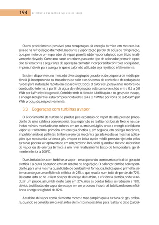 194 E F I C I Ê N C I A E N E R G É T I C A N O U S O D E V A P O R 
Outro procedimento possível para recuperação da energia térmica em motores ba-seia- 
se na refrigeração do motor, mediante a vaporização parcial da água de refrigeração, 
que, por meio de um separador de vapor, permite obter vapor saturado com título relati-vamente 
elevado. Como nos casos anteriores,para este tipo de acionador primário é pre-ciso 
ter em conta a segurança de operação do motor, incorporando controles adequados, 
imprescindíveis para assegurar que o calor não utilizado seja rejeitado efetivamente. 
Existem disponíveis no mercado diversos grupos geradores de pequena de média po-tência 
já incorporando os trocadores de calor e os sistemas de controle e de redução de 
ruídos para instalação rápida em espaços reduzidos. O calor recuperável nos motores de 
combustão interna, a partir da água de refrigeração, está compreendido entre 0,5 a 0,8 
kWh por kWh elétrico gerado. Considerando o óleo de lubrificação e os gases de escape, 
a energia recuperável está compreendida entre 0,4 a 0,7 kWh e por volta de 0,45 kWh por 
kWh produzido, respectivamente. 
3.3 Cogeração com turbinas a vapor 
O acionamento da turbina se produz pela expansão do vapor de alta pressão proce-dente 
de uma caldeira convencional. Essa expansão se realiza nos bocais fixos e nas pa-lhetas 
móveis,montadas nos rotores, em um ou mais estágios,onde a energia contida no 
vapor se transforma, primeiro, em energia cinética e, em seguida, em energia mecânica, 
impulsionando as palhetas.Embora a energia mecânica gerada receba as mesmas aplica-ções 
que no caso da turbina a gás, o vapor de baixa ou de média pressão rejeitado pelas 
turbinas poderá ser aproveitado em um processo industrial quando o mesmo necessitar 
de vapor ou de energia térmica a um nível relativamente baixo de temperatura, geral-mente 
inferior a 200ºC. 
Duas instalações com turbinas a vapor - uma operando como uma central de geração 
elétrica e a outra operando em um sistema de cogeração. O balanço térmico correspon-dente, 
para uma mesma quantidade de combustível fornecida, indica que o primeiro sis-tema 
consegue uma eficiência elétrica de 28%,o que resulta num total de perdas de 72%. 
De outro lado, ao se utilizar o vapor de escape da turbina, a eficiência elétrica pode se re-duzir 
um pouco, assumida neste caso em 20%, mas as perdas totais se reduzem a 18%, 
devido à utilização do vapor de escape em um processo industrial, totalizando uma efici-ência 
energética global de 82%. 
A turbina de vapor como elemento motor é mais simples que a turbina de gás, embo-ra, 
quando se consideram os restantes elementos necessários para realizar o ciclo (caldei- 
 
