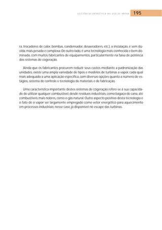 E F I C I Ê N C I A E N E R G É T I C A N O U S O D E VA P O R 195 
ra, trocadores de calor, bombas, condensador, desaeradores, etc.), a instalação, é sem dú-vida, 
mais pesada e complexa.De outro lado, é uma tecnologia mais conhecida e bem do-minada, 
com muitos fabricantes de equipamentos, particularmente na faixa de potência 
dos sistemas de cogeração. 
Ainda que os fabricantes procurem reduzir seus custos mediante a padronização das 
unidades, existe uma ampla variedade de tipos e modelos de turbinas a vapor, cada qual 
mais adequado a uma aplicação específica, com diversas opções quanto a número de es-tágios, 
sistema de controle e tecnologia de materiais e de fabricação. 
Uma característica importante destes sistemas de cogeração refere-se à sua capacida-de 
de utilizar qualquer combustível, desde resíduos industriais, como bagaço de cana, até 
combustíveis mais nobres, como o gás natural. Outro aspecto positivo desta tecnologia é 
o fato de o vapor ser largamente empregado como vetor energético para aquecimento 
em processos industriais; nesse caso, já disponível no escape das turbinas. 
 