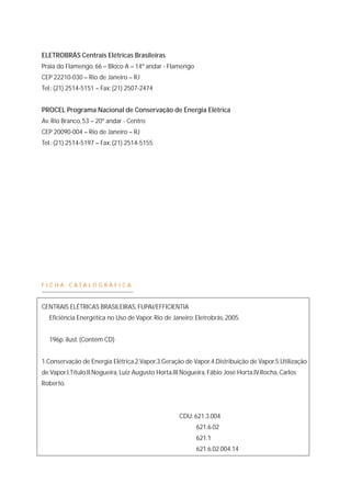 ELETROBRÁS Centrais Elétricas Brasileiras 
Praia do Flamengo, 66 – Bloco A – 14º andar - Flamengo 
CEP 22210-030 – Rio de Janeiro – RJ 
Tel.: (21) 2514-5151 – Fax: (21) 2507-2474 
PROCEL Programa Nacional de Conservação de Energia Elétrica 
Av. Rio Branco, 53 – 20º andar - Centro 
CEP 20090-004 – Rio de Janeiro – RJ 
Tel.: (21) 2514-5197 – Fax: (21) 2514-5155 
F I C H A C A T A L O G R Á F I C A 
CENTRAIS ELÉTRICAS BRASILEIRAS, FUPAI/EFFICIENTIA 
Eficiência Energética no Uso de Vapor. Rio de Janeiro: Eletrobrás, 2005. 
196p. ilust. (Contém CD) 
1.Conservação de Energia Elétrica.2.Vapor.3.Geração de Vapor.4.Distribuição de Vapor.5.Utilização 
de Vapor.I.Título.II.Nogueira, Luiz Augusto Horta.III.Nogueira, Fábio José Horta.IV.Rocha, Carlos 
Roberto. 
CDU: 621.3.004 
621.6.02 
621.1 
621.6.02.004.14 
 