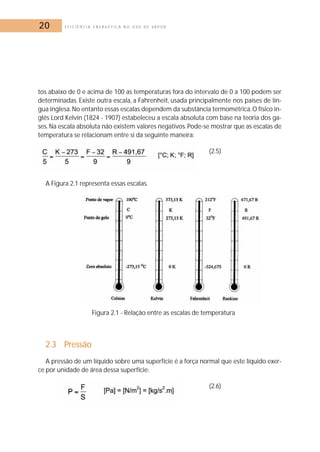 20 E F I C I Ê N C I A E N E R G É T I C A N O U S O D E V A P O R 
tos abaixo de 0 e acima de 100 as temperaturas fora do intervalo de 0 a 100 podem ser 
determinadas. Existe outra escala, a Fahrenheit, usada principalmente nos países de lín-gua 
inglesa. No entanto essas escalas dependem da substância termométrica. O físico in-glês 
Lord Kelvin (1824 - 1907) estabeleceu a escala absoluta com base na teoria dos ga-ses. 
Na escala absoluta não existem valores negativos. Pode-se mostrar que as escalas de 
temperatura se relacionam entre si da seguinte maneira: 
(2.5) 
A Figura 2.1 representa essas escalas. 
Figura 2.1 - Relação entre as escalas de temperatura 
2.3 Pressão 
A pressão de um líquido sobre uma superfície é a força normal que este líquido exer-ce 
por unidade de área dessa superfície: 
(2.6) 
 