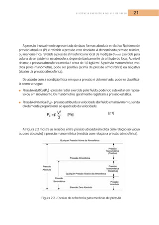 E F I C I Ê N C I A E N E R G É T I C A N O U S O D E VA P O R 21 
A pressão é usualmente apresentada de duas formas: absoluta e relativa.Na forma de 
pressão absoluta (P), é referida a pressão zero absoluto. A denominada pressão relativa, 
ou manométrica, referida à pressão atmosférica no local da medição (Patm), exercida pela 
coluna de ar existente na atmosfera, depende basicamente da altitude do local. Ao nível 
do mar, a pressão atmosférica média é cerca de 1,0 kgf/cm2.A pressão manométrica, me-dida 
pelos manômetros, pode ser positiva (acima da pressão atmosférica) ou negativa 
(abaixo da pressão atmosférica). 
De acordo com a condição física em que a pressão é determinada, pode-se classificá-la 
como se segue. 
■ Pressão estática (Pe) - pressão radial exercida pelo fluido,podendo este estar em repou-so 
ou em movimento. Os manômetros geralmente registram a pressão estática. 
■ Pressão dinâmica (Pd) - pressão atribuída à velocidade do fluido em movimento, sendo 
diretamente proporcional ao quadrado da velocidade: 
(2.7) 
A Figura 2.2 mostra as relações entre pressão absoluta (medida com relação ao vácuo 
ou zero absoluto) e pressão manométrica (medida com relação a pressão atmosférica). 
Figura 2.2 - Escalas de referência para medidas de pressão 
 
