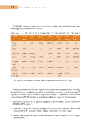 22 E F I C I Ê N C I A E N E R G É T I C A N O U S O D E V A P O R 
A Tabela 2.2 contém os fatores de conversão de unidades para pressão úteis nas con-versões 
para vários sistemas de unidade. 
TAB E L A 2 . 2 - FATOR E S D E CON V E R S Ã O D E U N I D A D E S D E P R E S S Ã O 
FATOR [kN/m2] [bar] [kgf/cm2] [atm] [lbf/pol2] [Torr] [kgf/m2] 
[kPa] [psi] [mmHg] [mmH2O] 
1 [kN/m2] 1 0,01 0,0102 9,87 x 10-3 0,14504 7,501 102 
[kPa] 
1 [bar] 100 1 1,02 0,987 14,504 750,1 1,021x104 
1 [kgf/cm2] 98,0665 0,980665 1 0,9678 14,223 735,56 1,00x104 
1 [atm] 101,3 1,01325 1,0332 1 14,696 760 1,033x104 
1 [lbf/pol2] 6,8948 0,06895 0,70307 0,068046 1 51,7 704,28 
[psi] 
1 [Torr] 0,13332 1,3332x10-3 1,3595x10-3 1,3158x10-3 1,9337 x 10-2 1 13,62 
[mmHg] 
1 [kgf/ m2] 9,79 x10-3 0,9794x10-4 1,00x10-4 0,965x10-4 1,4199 x 0,07344 1 
[mmH2O] 10-3 
Obs: Multiplicar o valor na unidade da linha para obter a unidade da coluna. 
A pressão é uma das variáveis de processo mais importantes na geração e na utilização 
de vapor. Também é usada para classificar as caldeiras do ponto de vista de segurança. A 
legislação brasileira, a partir da Norma Regulamentadora nº 13 do Ministério do Trabalho, 
conhecida como NR-13, classifica as caldeiras geradoras de vapor em três categorias: 
■ caldeiras da categoria A são aquelas cuja pressão de operação é igual ou superior a 
1960 kPa (19,98 kgf/cm2); 
■ caldeiras da categoria C são aquelas cuja pressão de operação é igual ou inferior a 588 
kPa (5,99 kgf/cm2) e o volume interno é igual ou inferior a 100 (cem) litros; e 
■ caldeiras da categoria B são todas as caldeiras que não se enquadram nas catego-rias 
anteriores. 
 