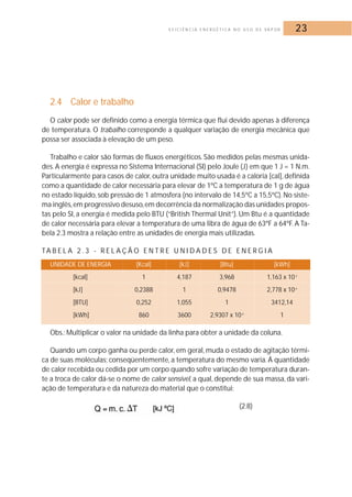 E F I C I Ê N C I A E N E R G É T I C A N O U S O D E VA P O R 23 
2.4 Calor e trabalho 
O calor pode ser definido como a energia térmica que flui devido apenas à diferença 
de temperatura. O trabalho corresponde a qualquer variação de energia mecânica que 
possa ser associada à elevação de um peso. 
Trabalho e calor são formas de fluxos energéticos. São medidos pelas mesmas unida-des. 
A energia é expressa no Sistema Internacional (SI) pelo Joule (J) em que 1 J = 1 N.m. 
Particularmente para casos de calor, outra unidade muito usada é a caloria [cal], definida 
como a quantidade de calor necessária para elevar de 1ºC a temperatura de 1 g de água 
no estado líquido, sob pressão de 1 atmosfera (no intervalo de 14,5ºC a 15,5ºC).No siste-ma 
inglês,em progressivo desuso,em decorrência da normalização das unidades propos-tas 
pelo SI, a energia é medida pelo BTU (“British Thermal Unit”). Um Btu é a quantidade 
de calor necessária para elevar a temperatura de uma libra de água de 63ºF a 64ºF. A Ta-bela 
2.3 mostra a relação entre as unidades de energia mais utilizadas. 
TA B E L A 2 . 3 - R E L A Ç Ã O E N T R E U N I D A D E S D E E N E R G I A 
UNIDADE DE ENERGIA [Kcal] [kJ] [Btu] [kWh] 
[kcal] 1 4,187 3,968 1,163 x 10-3 
[kJ] 0,2388 1 0,9478 2,778 x 10-4 
[BTU] 0,252 1,055 1 3412,14 
[kWh] 860 3600 2,9307 x 10-4 1 
Obs.:Multiplicar o valor na unidade da linha para obter a unidade da coluna. 
Quando um corpo ganha ou perde calor, em geral, muda o estado de agitação térmi-ca 
de suas moléculas; conseqüentemente, a temperatura do mesmo varia. Á quantidade 
de calor recebida ou cedida por um corpo quando sofre variação de temperatura duran-te 
a troca de calor dá-se o nome de calor sensível, a qual, depende de sua massa, da vari-ação 
de temperatura e da natureza do material que o constitui: 
(2.8) 
 