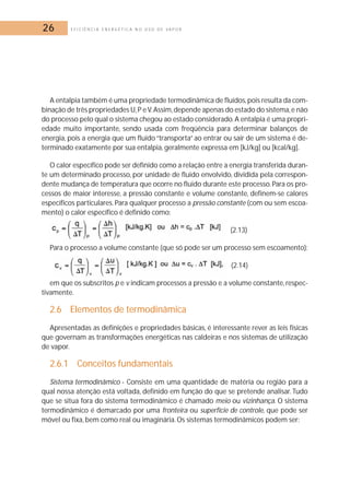 26 E F I C I Ê N C I A E N E R G É T I C A N O U S O D E V A P O R 
A entalpia também é uma propriedade termodinâmica de fluídos, pois resulta da com-binação 
de três propriedades U, P e V.Assim, depende apenas do estado do sistema,e não 
do processo pelo qual o sistema chegou ao estado considerado. A entalpia é uma propri-edade 
muito importante, sendo usada com freqüência para determinar balanços de 
energia, pois a energia que um fluído “transporta” ao entrar ou sair de um sistema é de-terminado 
exatamente por sua entalpia, geralmente expressa em [kJ/kg] ou [kcal/kg]. 
O calor específico pode ser definido como a relação entre a energia transferida duran-te 
um determinado processo, por unidade de fluido envolvido, dividida pela correspon-dente 
mudança de temperatura que ocorre no fluido durante este processo. Para os pro-cessos 
de maior interesse, a pressão constante e volume constante, definem-se calores 
específicos particulares. Para qualquer processo a pressão constante (com ou sem escoa-mento) 
o calor específico é definido como: 
(2.13) 
Para o processo a volume constante (que só pode ser um processo sem escoamento): 
(2.14) 
em que os subscritos p e v indicam processos a pressão e a volume constante, respec-tivamente. 
2.6 Elementos de termodinâmica 
Apresentadas as definições e propriedades básicas, é interessante rever as leis físicas 
que governam as transformações energéticas nas caldeiras e nos sistemas de utilização 
de vapor. 
2.6.1 Conceitos fundamentais 
Sistema termodinâmico - Consiste em uma quantidade de matéria ou região para a 
qual nossa atenção está voltada, definido em função do que se pretende analisar. Tudo 
que se situa fora do sistema termodinâmico é chamado meio ou vizinhança. O sistema 
termodinâmico é demarcado por uma fronteira ou superfície de controle, que pode ser 
móvel ou fixa, bem como real ou imaginária.Os sistemas termodinâmicos podem ser: 
 
