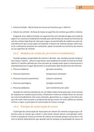 E F I C I Ê N C I A E N E R G É T I C A N O U S O D E VA P O R 27 
■ Sistema fechado - Não há fluxo de massa nas fronteiras que o definem. 
■ Volume de controle - Há fluxo de massa na superfície de controle que define o sistema. 
A água de uma caldeira fechada, em aquecimento, sem entrada de água nem saída de 
vapor é um sistema termodinâmico fechado, pois não há fluxo de massa nas fronteiras do 
sistema, embora haja fluxo de calor para a água. Já uma fornalha de caldeira ou uma vál-vula 
aberta em que circula vapor corresponde a volumes de controle,porque existe mas-sa 
(ar, combustível, produtos de combustão, vapor) circulando nas fronteiras do sistema 
ou sua superfície de controle. 
2.6.2 Mudança de estado de um sistema termodinâmico 
Quando qualquer propriedade do sistema é alterada - por exemplo, pressão, tempera-tura, 
massa e volume -, afirma-se que houve uma mudança de estado no sistema termodi-nâmico. 
O caminho definido por uma sucessão de estados pelos quais o sistema passa é 
chamado processo.A seguir apresentam-se os principais tipos de processos de interesse: 
■ Processo isobárico (pressão constante) 
■ Processo isotérmico (temperatura constante) 
■ Processo isocórico (isométrico) (volume constante) 
■ Processo isoentálpico (entalpia constante) 
■ Processo adiabático (sem transferência de calor) 
Quando um sistema (substância), em um dado estado inicial, passa por certo número 
de mudança de estados ou processos e finalmente retorna ao estado inicial, ele executa 
um ciclo termodinâmico. Com esses conceitos, apresentam-se, a seguir, as leis físicas bá-sicas 
de maior interesse para a compreensão do que ocorre em uma caldeira ou sistema 
térmico a vapor: os princípios de conservação de massa e energia. 
2.6.3 Princípio da conservação de massa 
O princípio de conservação de massa para um volume de controle assegura que a di-ferença 
entre as massas que entram e saem deste volume devem corresponder exata-mente 
à variação de massa no interior do volume de controle, porque massa não se cria 
nem se destrói. Naturalmente que quando não há variação na quantidade de massa no 
 