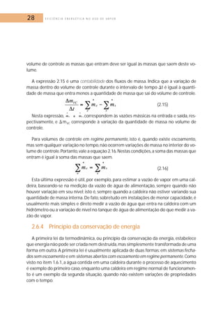 28 E F I C I Ê N C I A E N E R G É T I C A N O U S O D E V A P O R 
volume de controle as massas que entram deve ser igual às massas que saem deste vo-lume. 
A expressão 2.15 é uma contabilidade dos fluxos de massa. Indica que a variação de 
massa dentro do volume de controle durante o intervalo de tempo t é igual à quanti-dade 
de massa que entra menos a quantidade de massa que sai do volume de controle. 
(2.15) 
Nesta expressão, correspondem às vazões mássicas na entrada e saída, res-pectivamente, 
e mVC corresponde à variação da quantidade de massa no volume de 
controle. 
Para volumes de controle em regime permanente, isto é, quando existe escoamento, 
mas sem qualquer variação no tempo, não ocorrem variações de massa no interior do vo-lume 
de controle.Portanto,vale a equação 2.16. Nestas condições, a soma das massas que 
entram é igual à soma das massas que saem. 
(2.16) 
Esta última expressão é útil, por exemplo, para estimar a vazão de vapor em uma cal-deira, 
baseando-se na medição da vazão de água de alimentação, sempre quando não 
houver variação em seu nível; isto é, sempre quando a caldeira não estiver variando sua 
quantidade de massa interna.De fato, sobretudo em instalações de menor capacidade, é 
usualmente mais simples e direto medir a vazão de água que entra na caldeira com um 
hidrômetro ou a variação de nível no tanque de água de alimentação do que medir a va-zão 
de vapor. 
2.6.4 Princípio da conservação de energia 
A primeira lei da termodinâmica, ou princípio da conservação da energia, estabelece 
que energia não pode ser criada nem destruída,mas simplesmente transformada de uma 
forma em outra. A primeira lei é usualmente aplicada de duas formas: em sistemas fecha-dos 
sem escoamento e em sistemas abertos com escoamento em regime permanente.Como 
visto no item 1.6.1, a água contida em uma caldeira durante o processo de aquecimento 
é exemplo do primeiro caso, enquanto uma caldeira em regime normal de funcionamen-to 
é um exemplo da segunda situação, quando não existem variações de propriedades 
com o tempo. 
 