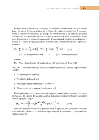 E F I C I Ê N C I A E N E R G É T I C A N O U S O D E VA P O R 29 
Para um volume de controle em regime permanente, caso de maior interesse, as con-dições 
da massa dentro do volume de controle não variam com o tempo. A vazão em 
massa e a taxa de transferência de energia na forma de calor e de trabalho (potência) 
também são constantes com o tempo.Como não há acumulação de massa dentro do vo-lume 
de controle, o princípio da conservação de energia pode ser representado pela ex-pressão 
1.17, que é a equação geral da primeira lei da termodinâmica para regime per-manente. 
(2.17) 
(taxa de energia de entrada) = (taxa de energia de saída) 
em que: 
- Taxa de calor e trabalho através do volume de controle, [kW]; 
- Vazão em massa de entrada e saída do Volume de Controle, respectivamen-te, 
[kg/s]; 
h - Entalpia específica, [kJ/kg]; 
v - Velocidade do fluxo, [m/s]; 
g - Aceleração da gravidade local  9,8 m/s2; e 
Z - Altura a partir de um ponto de referência, [m]. 
Muitas aplicações importantes envolvem apenas uma entrada e uma saída em regime 
permanente do volume de controle. Assim, o balanço de energia neste caso especial se 
reduz à equação a seguir. 
(2.18) 
Com base nesta última equação, pode-se analisar o processo de geração de vapor em 
uma caldeira funcionando normalmente, após a fase de aquecimento, como esquemati-zado 
na Figura 2.3. 
 