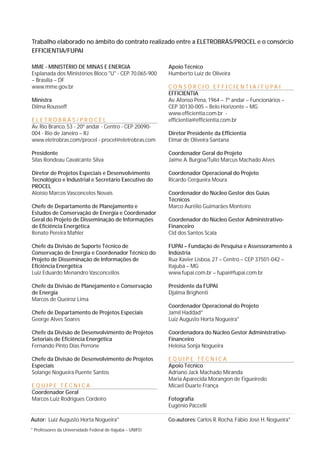 Trabalho elaborado no âmbito do contrato realizado entre a ELETROBRÁS/PROCEL e o consórcio 
EFFICIENTIA/FUPAI 
MME - MINISTÉRIO DE MINAS E ENERGIA 
Esplanada dos Ministérios Bloco "U" - CEP. 70.065-900 
– Brasília – DF 
www.mme.gov.br 
Ministra 
Dilma Rousseff 
E L E T R O B R Á S / P R O C E L 
Av. Rio Branco, 53 - 20º andar - Centro - CEP 20090- 
004 - Rio de Janeiro – RJ 
www.eletrobras.com/procel - procel@eletrobras.com 
Presidente 
Silas Rondeau Cavalcante Silva 
Diretor de Projetos Especiais e Desenvolvimento 
Tecnológico e Industrial e Secretário Executivo do 
PROCEL 
Aloísio Marcos Vasconcelos Novais 
Chefe de Departamento de Planejamento e 
Estudos de Conservação de Energia e Coordenador 
Geral do Projeto de Disseminação de Informações 
de Eficiência Energética 
Renato Pereira Mahler 
Chefe da Divisão de Suporte Técnico de 
Conservação de Energia e Coordenador Técnico do 
Projeto de Disseminação de Informações de 
Eficiência Energética 
Luiz Eduardo Menandro Vasconcellos 
Chefe da Divisão de Planejamento e Conservação 
de Energia 
Marcos de Queiroz Lima 
Chefe de Departamento de Projetos Especiais 
George Alves Soares 
Chefe da Divisão de Desenvolvimento de Projetos 
Setoriais de Eficiência Energética 
Fernando Pinto Dias Perrone 
Chefe da Divisão de Desenvolvimento de Projetos 
Especiais 
Solange Nogueira Puente Santos 
E Q U I P E T É C N I C A 
Coordenador Geral 
Marcos Luiz Rodrigues Cordeiro 
Apoio Técnico 
Humberto Luiz de Oliveira 
CO N S Ó R C I O E F F I C I E N T I A / F U PA I 
EFFICIENTIA 
Av. Afonso Pena, 1964 – 7º andar – Funcionários – 
CEP 30130-005 – Belo Horizonte – MG 
www.efficientia.com.br - 
efficientia@efficientia.com.br 
Diretor Presidente da Efficientia 
Elmar de Oliveira Santana 
Coordenador Geral do Projeto 
Jaime A. Burgoa/Tulio Marcus Machado Alves 
Coordenador Operacional do Projeto 
Ricardo Cerqueira Moura 
Coordenador do Núcleo Gestor dos Guias 
Técnicos 
Marco Aurélio Guimarães Monteiro 
Coordenador do Núcleo Gestor Administrativo- 
Financeiro 
Cid dos Santos Scala 
FUPAI – Fundação de Pesquisa e Assessoramento à 
Indústria 
Rua Xavier Lisboa, 27 – Centro – CEP 37501-042 – 
Itajubá – MG 
www.fupai.com.br – fupai@fupai.com.br 
Presidente da FUPAI 
Djalma Brighenti 
Coordenador Operacional do Projeto 
Jamil Haddad* 
Luiz Augusto Horta Nogueira* 
Coordenadora do Núcleo Gestor Administrativo- 
Financeiro 
Heloisa Sonja Nogueira 
E Q U I P E T É C N I C A 
Apoio Técnico 
Adriano Jack Machado Miranda 
Maria Aparecida Morangon de Figueiredo 
Micael Duarte França 
Fotografia 
Eugênio Paccelli 
Autor: Luiz Augusto Horta Nogueira* Co-autores: Carlos R. Rocha, Fábio José H. Nogueira* 
* Professores da Universidade Federal de Itajubá – UNIFEI 
 