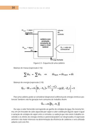 30 E F I C I Ê N C I A E N E R G É T I C A N O U S O D E V A P O R 
Figura 2.3 - Esquema de uma caldeira 
Balanço de massa (expressão 2.16): 
Balanço de energia (expressão 2.18): 
Para uma caldeira,pode-se considerar desprezível a diferença de energia cinética e po-tencial. 
Também, não há geração nem consumo de trabalho. Assim: 
Ou seja, o calor fornecido corresponde ao ganho de entalpia da água. Da mesma for-ma, 
em um trocador de calor aquecido por vapor o calor cedido por [kg] de vapor é igual 
à variação de entalpia do vapor entre a entrada e a saída já que não existe trabalho en-volvido 
e os efeitos de energia cinética e potencial podem ser desprezados. A expressão 
anterior é do maior interesse na determinação da eficiência de caldeiras e será utilizada 
adiante com este fim. 
 