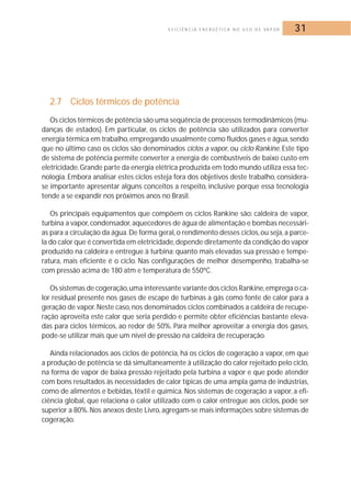 E F I C I Ê N C I A E N E R G É T I C A N O U S O D E VA P O R 31 
2.7 Ciclos térmicos de potência 
Os ciclos térmicos de potência são uma seqüência de processos termodinâmicos (mu-danças 
de estados). Em particular, os ciclos de potência são utilizados para converter 
energia térmica em trabalho, empregando usualmente como fluídos gases e água, sendo 
que no último caso os ciclos são denominados ciclos a vapor, ou ciclo Rankine. Este tipo 
de sistema de potência permite converter a energia de combustíveis de baixo custo em 
eletricidade.Grande parte da energia elétrica produzida em todo mundo utiliza essa tec-nologia. 
Embora analisar estes ciclos esteja fora dos objetivos deste trabalho, considera-se 
importante apresentar alguns conceitos a respeito, inclusive porque essa tecnologia 
tende a se expandir nos próximos anos no Brasil. 
Os principais equipamentos que compõem os ciclos Rankine são: caldeira de vapor, 
turbina a vapor, condensador, aquecedores de água de alimentação e bombas necessári-as 
para a circulação da água.De forma geral, o rendimento desses ciclos, ou seja, a parce-la 
do calor que é convertida em eletricidade,depende diretamente da condição do vapor 
produzido na caldeira e entregue à turbina: quanto mais elevadas sua pressão e tempe-ratura, 
mais eficiente é o ciclo. Nas configurações de melhor desempenho, trabalha-se 
com pressão acima de 180 atm e temperatura de 550ºC. 
Os sistemas de cogeração,uma interessante variante dos ciclos Rankine,emprega o ca-lor 
residual presente nos gases de escape de turbinas a gás como fonte de calor para a 
geração de vapor. Neste caso, nos denominados ciclos combinados a caldeira de recupe-ração 
aproveita este calor que seria perdido e permite obter eficiências bastante eleva-das 
para ciclos térmicos, ao redor de 50%. Para melhor aproveitar a energia dos gases, 
pode-se utilizar mais que um nível de pressão na caldeira de recuperação. 
Ainda relacionados aos ciclos de potência, há os ciclos de cogeração a vapor, em que 
a produção de potência se dá simultaneamente à utilização do calor rejeitado pelo ciclo, 
na forma de vapor de baixa pressão rejeitado pela turbina a vapor e que pode atender 
com bons resultados às necessidades de calor típicas de uma ampla gama de indústrias, 
como de alimentos e bebidas, têxtil e química. Nos sistemas de cogeração a vapor, a efi-ciência 
global, que relaciona o calor utilizado com o calor entregue aos ciclos, pode ser 
superior a 80%.Nos anexos deste Livro, agregam-se mais informações sobre sistemas de 
cogeração. 
 