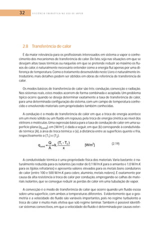 32 E F I C I Ê N C I A E N E R G É T I C A N O U S O D E V A P O R 
2.8 Transferência de calor 
É da maior relevância para os profissionais interessados em sistema a vapor o conhe-cimento 
dos mecanismos de transferência de calor.De fato, seja nas situações em que se 
desejam altas taxas térmicas ou naquelas em que se pretende reduzir ao máximo os flu-xos 
de calor, é naturalmente necessário entender como a energia flui apenas por uma di-ferença 
de temperatura.Como o tratamento desenvolvido neste Livro é naturalmente in-trodutório, 
mais detalhes podem ser obtidos em obras de referência de transferência de 
calor. 
Os modos básicos de transferência de calor são três: condução, convecção e radiação. 
Nos sistemas reais, estes modos acorrem de forma combinada e acoplada.Um problema 
típico ocorre quando se deseja determinar exatamente a taxa de transferência de calor, 
para uma determinada configuração do sistema, com um campo de temperatura conhe-cido 
e envolvendo materiais com propriedades também conhecidas. 
A condução é o modo de transferência de calor em que a troca de energia acontece 
em um meio sólido ou um fluído em repouso, pela troca de energia cinética ao nível dos 
elétrons e moléculas.Uma expressão básica para a taxa de condução de calor em uma su-perfície 
plana (qcond), em [W/m2], é dada a seguir, em que (k) corresponde à condutivida-de 
térmica; (A), à área de troca térmica; e (x), à distância entre as superfícies quente e fria, 
respectivamente a (T1) e (T2). 
(2.19) 
A condutividade térmica é uma propriedade física dos materiais.Varia bastante: é na-turalmente 
reduzida para os isolantes (ao redor de 0,1 W/m.K para o amianto e 1,0 W/m.K 
para os tijolos refratários) e apresenta valores elevados para os metais bons condutores 
de calor (entre 100 e 500 W/m.K para cobre, alumínio,metais nobres). É exatamente por 
causa da alta resistência à troca de calor por condução, empregando-se calhas de mate-riais 
isolantes, que se consegue reduzir as perdas de calor em uma tubulação de vapor. 
A convecção é o modo de transferência de calor que ocorre quando um fluído escoa 
sobre uma superfície, com ambos a temperaturas diferentes. Evidentemente que a geo-metria 
e a velocidade do fluído são variáveis importantes, pois no regime turbulento a 
troca de calor é muito mais efetiva que sob regime laminar. Também é possível identifi-car 
sistemas convectivos, em que a velocidade do fluído é determinada por causas exter- 
 