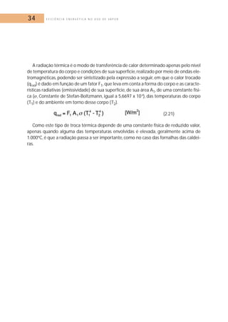 34 E F I C I Ê N C I A E N E R G É T I C A N O U S O D E V A P O R 
A radiação térmica é o modo de transferência de calor determinado apenas pelo nível 
de temperatura do corpo e condições de sua superfície, realizado por meio de ondas ele-tromagnéticas, 
podendo ser sintetizado pela expressão a seguir, em que o calor trocado 
(qrad) é dado em função de um fator F1, que leva em conta a forma do corpo e as caracte-rísticas 
radiativas (emissividade) de sua superfície, de sua área A1, de uma constante físi-ca 
(, Constante de Stefan-Boltzmann, igual a 5,6697 x 10-8), das temperaturas do corpo 
(T1) e do ambiente em torno desse corpo (T2). 
(2.21) 
Como este tipo de troca térmica depende de uma constante física de reduzido valor, 
apenas quando alguma das temperaturas envolvidas é elevada, geralmente acima de 
1.000ºC, é que a radiação passa a ser importante, como no caso das fornalhas das caldei-ras. 
 