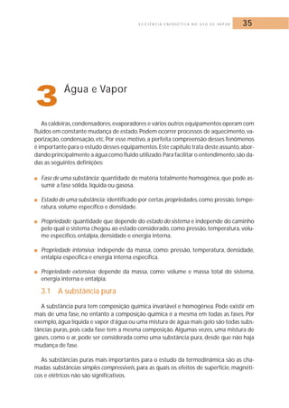 E F I C I Ê N C I A E N E R G É T I C A N O U S O D E VA P O R 35 
3Água e Vapor 
As caldeiras, condensadores,evaporadores e vários outros equipamentos operam com 
fluidos em constante mudança de estado. Podem ocorrer processos de aquecimento, va-porização, 
condensação, etc. Por esse motivo, a perfeita compreensão desses fenômenos 
é importante para o estudo desses equipamentos. Este capítulo trata deste assunto, abor-dando 
principalmente a água como fluido utilizado.Para facilitar o entendimento, são da-das 
as seguintes definições: 
■ Fase de uma substância: quantidade de matéria totalmente homogênea, que pode as-sumir 
a fase sólida, líquida ou gasosa. 
■ Estado de uma substância: identificado por certas propriedades, como pressão, tempe-ratura, 
volume específico e densidade. 
■ Propriedade: quantidade que depende do estado do sistema e independe do caminho 
pelo qual o sistema chegou ao estado considerado, como pressão, temperatura, volu-me 
específico, entalpia, densidade e energia interna. 
■ Propriedade intensiva: independe da massa, como: pressão, temperatura, densidade, 
entalpia específica e energia interna específica. 
■ Propriedade extensiva: depende da massa, como: volume e massa total do sistema, 
energia interna e entalpia. 
3.1 A substância pura 
A substância pura tem composição química invariável e homogênea. Pode existir em 
mais de uma fase, no entanto a composição química é a mesma em todas as fases. Por 
exemplo, água líquida e vapor d’água ou uma mistura de água mais gelo são todas subs-tâncias 
puras, pois cada fase tem a mesma composição. Algumas vezes, uma mistura de 
gases, como o ar, pode ser considerada como uma substância pura, desde que não haja 
mudança de fase. 
As substâncias puras mais importantes para o estudo da termodinâmica são as cha-madas 
substâncias simples compressíveis, para as quais os efeitos de superfície,magnéti-cos 
e elétricos não são significativos. 
 