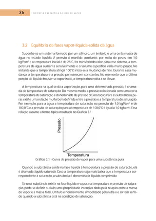 36 E F I C I Ê N C I A E N E R G É T I C A N O U S O D E V A P O R 
3.2 Equilíbrio de fases vapor-líquida-sólida da água 
Suponha-se um sistema formado por um cilindro, um êmbolo e uma certa massa de 
água no estado líquido. A pressão é mantida constante, por meio de pesos, em 1,0 
kgf/cm2 e a temperatura inicial é de 25°C, for transferindo calor para esse sistema, a tem-peratura 
da água aumenta sensivelmente e o volume específico varia muito pouco. No 
instante que a temperatura atingir 100°C inicia-se a mudança de fase. Durante essa mu-dança, 
a temperatura e a pressão permanecem constantes. No momento que a última 
porção de líquido houver se vaporizado, a temperatura volta a se elevar. 
A temperatura na qual se dá a vaporização, para uma determinada pressão, é chama-da 
de temperatura de saturação. Do mesmo modo, a pressão relacionada com uma certa 
temperatura de saturação é denominada de pressão de saturação.Para as substâncias pu-ras 
existe uma relação muito bem definida entre a pressão e a temperatura de saturação. 
Por exemplo, para a água a temperatura de saturação na pressão de 1,0 kgf/cm2 é de 
100,0°C e a pressão de saturação para a temperatura de 100,0°C é igual a 1,0 kgf/cm2.Essa 
relação assume a forma típica mostrada no Gráfico 3.1. 
Gráfico 3.1 - Curva de pressão de vapor para uma substância pura 
Quando a substância existe na fase líquida à temperatura e pressão de saturação, ela 
é chamada líquido saturado. Caso a temperatura seja mais baixa que a temperatura cor-respondente 
à saturação, a substância é denominada líquido comprimido. 
Se uma substância existir na fase líquida e vapor, na temperatura e pressão de satura-ção, 
pode-se definir o título, uma propriedade intensiva dada pela relação entre a massa 
de vapor e a massa total.O título é normalmente simbolizado pela letra x e só tem senti-do 
quando a substância está na condição de saturação. 
 