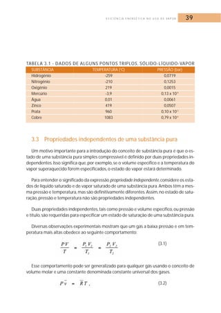 E F I C I Ê N C I A E N E R G É T I C A N O U S O D E VA P O R 39 
TABELA 3.1 - DADOS DE ALGUNS PONTOS TRIPLOS, SÓLIDO-LÍQUIDO-VAPOR 
SUBSTÂNCIA TEMPERATURA (oC) PRESSÃO (bar) 
Hidrogênio -259 0,0719 
Nitrogênio -210 0,1253 
Oxigênio 219 0,0015 
Mercúrio -3,9 0,13 x 10-9 
Água 0,01 0,0061 
Zinco 419 0,0507 
Prata 960 0,10 x 10-3 
Cobre 1083 0,79 x 10-6 
3.3 Propriedades independentes de uma substância pura 
Um motivo importante para a introdução do conceito de substância pura é que o es-tado 
de uma substância pura simples compressível é definido por duas propriedades in-dependentes. 
Isso significa que, por exemplo, se o volume específico e a temperatura do 
vapor superaquecido forem especificados, o estado do vapor estará determinado. 
Para entender o significado da expressão propriedade independente, considere os esta-dos 
de líquido saturado e de vapor saturado de uma substância pura.Ambos têm a mes-ma 
pressão e temperatura, mas são definitivamente diferentes.Assim, no estado de satu-ração, 
pressão e temperatura não são propriedades independentes. 
Duas propriedades independentes, tais como pressão e volume específico, ou pressão 
e título, são requeridas para especificar um estado de saturação de uma substância pura. 
Diversas observações experimentais mostram que um gás a baixa pressão e em tem-peratura 
mais altas obedece ao seguinte comportamento: 
(3.1) 
Esse comportamento pode ser generalizado para qualquer gás usando o conceito de 
volume molar e uma constante denominada constante universal dos gases. 
, (3.2) 
 