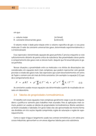 40 E F I C I Ê N C I A E N E R G É T I C A N O U S O D E V A P O R 
em que: 
 - volume molar [m3/kmol] 
R - constante Universal dos gases [kJ/kmol.K] 
O volume molar é dado pela relação entre o volume específico do gás e o seu peso 
molecular. O valor da constante universal dos gases, determinado experimentalmente, é 
3,31434 k/kmol.K. 
Essa expressão é denominada equação dos gases perfeitos. É precisa enquanto se está 
suficientemente distante do ponto crítico da substância. Nas proximidades desse ponto 
o comportamento dos gases reais se desvia muito daquele que foi assumido para os ga-ses 
perfeitos. 
Nessas situações, a proximidade entre as moléculas e os efeitos de dissociações são 
considerados em equações bem mais complexas, que podem representar com grande 
precisão o estado dos gases reais. São expressões que usam desenvolvimentos em séries 
de Taylor e contam com até mais de trinta constantes.Um exemplo é a equação (3.3),que 
dá o comportamento do ar: 
(3.3) 
As constantes usadas nessas equações são determinadas a partir de resultados de en-saios 
em laboratório. 
3.4 Tabelas de propriedades termodinâmicas 
O trabalho com essas equações mais complexas geralmente exige o uso de computa-dores 
e justifica-se somente para trabalhos mais acurados. Para as aplicações mais co-muns, 
podem ser usadas as tabelas de propriedades termodinâmicas.Muitas substânci-as 
foram estudadas e tabeladas. Em geral, todas elas são apresentadas da mesma forma: 
são divididas em três seções: líquido comprimido, região de saturação e região de supe-raquecimento. 
Como o vapor d’água é largamente usado nas centrais termelétricas e em vários pro-cessos 
industriais, apresentam-se em anexo algumas tabelas para esta substância. 
 