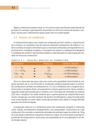 42 E F I C I Ê N C I A E N E R G É T I C A N O U S O D E V A P O R 
Alguns combustíveis podem situar-se em uma ou outra classificação, dependendo da 
pressão. Por exemplo, o gás liquefeito de petróleo, ou GLP, uma mistura de butano e pro-pano, 
sob pressões relativamente baixas, pode estar no estado líquido. 
4.2 Reações de combustão 
O conhecimento básico das reações de combustão permite estimar o requerimento 
de ar teórico e as condições reais de sistemas utilizando combustíveis. Na Tabela 4.1 es-tão 
resumidas as reações elementares para o estudo da combustão, correspondentes res-pectivamente, 
à oxidação completa e incompleta do carbono, à oxidação do hidrogênio 
e à oxidação do enxofre.É apresentado também o calor liberado em cada reação,por uni-dade 
de massa do combustível. 
TA B E L A 4 . 1 - R E A Ç Õ E S B Á S I C A S D E COM B U S T Ã O 
REAGENTES PRODUTOS ENERGIA LIBERADA 
C + O2 CO2 + 8.100 kcal/kg C 
C + 1/2 O2 CO + 2.400 kcal/kg C 
2 H2 + O2 2 H2O (L) + 34.100 kcal/kg H2 
S + O2 SO2 + 2.200 kcal/kg S 
Deve ser observado que para cada caso existe uma quantidade determinada de oxi-gênio; 
portanto, de ar a ser fornecido. A combustão completa quando todos os elemen-tos 
combustíveis contidos no combustível (C, H, S, etc.) combinam com o oxigênio do ar, 
fornecendo os produtos finais correspondentes estáveis quimicamente. Neste sentido, a 
segunda reação apresentada para o carbono, com a formação do monóxido de carbono 
(CO), não é completa. Fica ainda evidente que a queima parcial do carbono libera bem 
menos energia que sua total oxidação. Na queima do hidrogênio, a água formada pode 
estar como líquido ou como vapor, sendo apresentada nessa tabela a energia liberada 
quando está na forma líquida. 
A proporção exata de ar e combustível para uma combustão completa é conhecida 
como relação ar/combustível estequiométrica, uma propriedade característica de cada 
combustível.Por exemplo, a maioria dos derivados de petróleo requer da ordem de 14 kg 
de ar por kg de combustível, enquanto a lenha seca requer cerca de 6 kg de ar por kg.De-pendendo 
da temperatura e da pressão, esta quantidade de ar corresponderá a um de-terminado 
volume. 
 