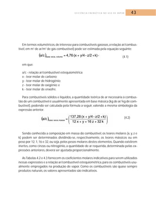 E F I C I Ê N C I A E N E R G É T I C A N O U S O D E VA P O R 43 
Em termos volumétricos,de interesse para combustíveis gasosos,a relação ar/combus-tível, 
em m3 de ar/m3 de gás combustível) pode ser estimada pela equação seguinte: 
(4.1) 
em que: 
a/c - relação ar/combustível estequiométrica; 
x - teor molar de carbono; 
y - teor molar de hidrogênio; 
z - teor molar de oxigênio; e 
k - teor molar de enxofre. 
Para combustíveis sólidos e líquidos, a quantidade teórica de ar necessária à combus-tão 
de um combustível é usualmente apresentada em base mássica (kg de ar/ kg de com-bustível), 
podendo ser calculada pela fórmula a seguir, valendo a mesma simbologia da 
expressão anterior. 
(4.2) 
Sendo conhecida a composição em massa do combustível, os teores molares (x, y, z e 
k) podem ser determinados dividindo-se, respectivamente, os teores mássicos ou em 
peso por 12, 1, 16 e 32, ou seja, pelos pesos molares destes elementos. Quando existirem 
inertes, como cinzas ou nitrogênio, a quantidade de ar requerida, determinada pelas ex-pressões 
anteriores, deverá ser ajustada proporcionalmente. 
As Tabelas 4.2 e 4.3 fornecem os coeficientes molares indicativos para serem utilizados 
nessas expressões e a relação ar/combustível estequiométrica, para os combustíveis usu-almente 
empregados na produção de vapor. Como os combustíveis são quase sempre 
produtos naturais, os valores apresentados são indicativos. 
 