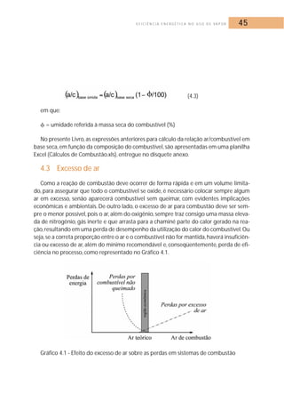 E F I C I Ê N C I A E N E R G É T I C A N O U S O D E VA P O R 45 
(4.3) 
em que: 
 = umidade referida à massa seca do combustível (%) 
No presente Livro, as expressões anteriores para cálculo da relação ar/combustível em 
base seca, em função da composição do combustível, são apresentadas em uma planilha 
Excel (Cálculos de Combustão.xls), entregue no disquete anexo. 
4.3 Excesso de ar 
Como a reação de combustão deve ocorrer de forma rápida e em um volume limita-do, 
para assegurar que todo o combustível se oxide, é necessário colocar sempre algum 
ar em excesso, senão aparecerá combustível sem queimar, com evidentes implicações 
econômicas e ambientais. De outro lado, o excesso de ar para combustão deve ser sem-pre 
o menor possível, pois o ar, além do oxigênio, sempre traz consigo uma massa eleva-da 
de nitrogênio, gás inerte e que arrasta para a chaminé parte do calor gerado na rea-ção, 
resultando em uma perda de desempenho da utilização do calor do combustível.Ou 
seja, se a correta proporção entre o ar e o combustível não for mantida, haverá insuficiên-cia 
ou excesso de ar, além do mínimo recomendável e, conseqüentemente, perda de efi-ciência 
no processo, como representado no Gráfico 4.1. 
Gráfico 4.1 - Efeito do excesso de ar sobre as perdas em sistemas de combustão 
 