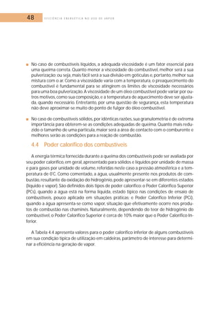 48 E F I C I Ê N C I A E N E R G É T I C A N O U S O D E V A P O R 
■ No caso de combustíveis líquidos, a adequada viscosidade é um fator essencial para 
uma queima correta. Quanto menor a viscosidade do combustível, melhor será a sua 
pulverização; ou seja,mais fácil será a sua divisão em gotículas e, portanto,melhor sua 
mistura com o ar. Como a viscosidade varia com a temperatura, o preaquecimento do 
combustível é fundamental para se atingirem os limites de viscosidade necessários 
para uma boa pulverização.A viscosidade de um óleo combustível pode variar por ou-tros 
motivos, como sua composição, e a temperatura de aquecimento deve ser ajusta-da, 
quando necessário. Entretanto, por uma questão de segurança, esta temperatura 
não deve aproximar-se muito do ponto de fulgor do óleo combustível. 
■ No caso de combustíveis sólidos,por idênticas razões, sua granulometria é de extrema 
importância para obterem-se as condições adequadas de queima.Quanto mais redu-zido 
o tamanho de uma partícula, maior será a área de contacto com o comburente e 
melhores serão as condições para a reação de combustão. 
4.4 Poder calorífico dos combustíveis 
A energia térmica fornecida durante a queima dos combustíveis pode ser avaliada por 
seu poder calorífico, em geral, apresentado para sólidos e líquidos por unidade de massa 
e para gases por unidade de volume, referidas neste caso a pressão atmosférica e a tem-peratura 
de 0ºC. Como comentado, a água, usualmente presente nos produtos de com-bustão, 
resultante da oxidação do hidrogênio, pode apresentar-se em diferentes estados 
(líquido e vapor). São definidos dois tipos de poder calorífico: o Poder Calorífico Superior 
(PCs), quando a água está na forma liquida, estado típico nas condições de ensaio de 
combustíveis, pouco aplicado em situações práticas; e Poder Calorífico Inferior (PCi), 
quando a água apresenta-se como vapor, situação que efetivamente ocorre nos produ-tos 
de combustão nas chaminés. Naturalmente, dependendo do teor de hidrogênio do 
combustível, o Poder Calorífico Superior é cerca de 10% maior que o Poder Calorífico In-ferior. 
A Tabela 4.4 apresenta valores para o poder calorífico inferior de alguns combustíveis 
em sua condição típica de utilização em caldeiras, parâmetro de interesse para determi-nar 
a eficiência na geração de vapor. 
 