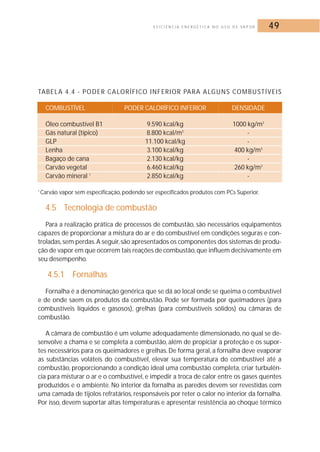 E F I C I Ê N C I A E N E R G É T I C A N O U S O D E VA P O R 49 
TABELA 4.4 - PODER CALORÍFICO INFERIOR PARA ALGUNS COMBUSTÍVEIS 
COMBUSTÍVEL PODER CALORÍFICO INFERIOR DENSIDADE 
Óleo combustível B1 9.590 kcal/kg 1000 kg/m3 
Gás natural (típico) 8.800 kcal/m3 - 
GLP 11.100 kcal/kg - 
Lenha 3.100 kcal/kg 400 kg/m3 
Bagaço de cana 2.130 kcal/kg - 
Carvão vegetal 6.460 kcal/kg 260 kg/m3 
Carvão mineral 1 2.850 kcal/kg - 
1 Carvão vapor sem especificação, podendo ser especificados produtos com PCs Superior. 
4.5 Tecnologia de combustão 
Para a realização prática de processos de combustão, são necessários equipamentos 
capazes de proporcionar a mistura do ar e do combustível em condições seguras e con-troladas, 
sem perdas.A seguir, são apresentados os componentes dos sistemas de produ-ção 
de vapor em que ocorrem tais reações de combustão, que influem decisivamente em 
seu desempenho. 
4.5.1 Fornalhas 
Fornalha é a denominação genérica que se dá ao local onde se queima o combustível 
e de onde saem os produtos da combustão. Pode ser formada por queimadores (para 
combustíveis líquidos e gasosos), grelhas (para combustíveis sólidos) ou câmaras de 
combustão. 
A câmara de combustão é um volume adequadamente dimensionado, no qual se de-senvolve 
a chama e se completa a combustão, além de propiciar a proteção e os supor-tes 
necessários para os queimadores e grelhas.De forma geral, a fornalha deve evaporar 
as substâncias voláteis do combustível, elevar sua temperatura do combustível até a 
combustão, proporcionando a condição ideal uma combustão completa, criar turbulên-cia 
para misturar o ar e o combustível, e impedir a troca de calor entre os gases quentes 
produzidos e o ambiente. No interior da fornalha as paredes devem ser revestidas com 
uma camada de tijolos refratários, responsáveis por reter o calor no interior da fornalha. 
Por isso, devem suportar altas temperaturas e apresentar resistência ao choque térmico 
 