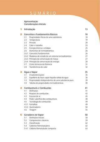 S U M Á R I O 
Apresentação 
Considerações iniciais 
1 Introdução 13 
2 Conceitos e Fundamentos Básicos 18 
2.1 Propriedades físicas de uma substância 18 
2.2 Temperatura 19 
2.3 Pressão 20 
2.4 Calor e trabalho 23 
2.5 Energia interna e entalpia 25 
2.6 Elementos de termodinâmica 26 
2.6.1 Conceitos fundamentais 26 
2.6.2 Mudança de estado de um sistema termodinâmico 27 
2.6.3 Princípio da conservação de massa 27 
2.6.4 Princípio da conservação de energia 28 
2.7 Ciclos térmicos de Potência 31 
2.8 Transferência de calor 32 
3 Água e Vapor 35 
3.1 A substância pura 35 
3.2 Equilíbrio de fases vapor-líquida-sólida da água 36 
3.3 Propriedades independentes de uma substância pura 39 
3.4 Tabelas de propriedades termodinâmicas 40 
4 Combustíveis e Combustão 41 
4.1 Definições 41 
4.2 Reações de combustão 42 
4.3 Excesso de ar 45 
4.4 Poder calorífico dos combustíveis 48 
4.5 Tecnologia de combustão 49 
4.5.1 Fornalhas 49 
4.5.2 Queimadores 50 
4.6 Tiragem 55 
5 Geradores de Vapor 58 
5.1 Definições iniciais 58 
5.2 Componentes clássicos 59 
5.3 Classificação 62 
5.4 Caldeiras flamotubulares 62 
5.4.1 Caldeira flamotubular compacta 63 
 