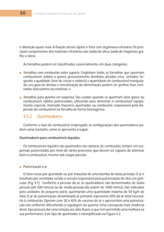 50 E F I C I Ê N C I A E N E R G É T I C A N O U S O D E V A P O R 
e dilatação quase nula. A fixação desses tijolos é feita com argamassa refratária. Os prin-cipais 
componentes dos materiais refratários são: óxido de sílica, óxido de magnésio,gra-fite 
e silício. 
As fornalhas podem ser classificadas, essencialmente, em duas categorias:: 
■ fornalhas com combustão sobre suporte. Englobam todas as fornalhas que queimam 
combustíveis sólidos a granel, grosseiramente divididos, picados e/ou britados. Se-gundo 
a qualidade (teor de cinzas e voláteis) e quantidade de combustível manipula-do, 
seu grau de divisão e mecanização da alimentação, podem ser grelhas fixas, incli-nadas, 
basculantes ou rotativas; e 
■ fornalhas para queima em suspensa. São usadas quando se queimam óleo, gases ou 
combustíveis sólidos pulverizados, utilizando para alimentar o combustível equipa-mento 
especial, chamado maçarico, queimador ou combustor, responsável pela dis-persão 
do combustível na fornalha de forma homogênea. 
4.5.2 Queimadores 
Conforme o tipo de combustível empregado, as configurações dos queimadores po-dem 
variar bastante, como se apresenta a seguir: 
Queimadores para combustíveis líquidos: 
Os combustíveis líquidos são queimados nas câmaras de combustão, sempre em sus-pensão, 
pulverizados por meio de vários processos, que devem ser capazes de atomizar 
bem o combustível, mesmo sob cargas parciais. 
■ Pulverização a ar 
O óleo escoa por gravidade ou por impulsão de uma bomba de baixa pressão. O ar é 
insuflado por ventilador, sendo o veículo responsável pela pulverização do óleo em gotí-culas 
(Fig. 4.1). Conforme a pressão do ar, os queimadores são denominados de baixa 
pressão (até 500 mmca) ou de média pressão (da ordem de 1000 mmca). São indicados 
para unidades de pequeno porte, queimando uma quantidade máxima de 50 kg/h de 
óleo. O ar de pulverização, denominado ar primário, representa 20% do ar total necessá-rio 
à combustão. Operam com 30 a 40% de excesso de ar e apresentam uma pulveriza-ção 
não uniforme, dificultando a regulagem da queima. Uma concepção mais moderna 
deste tipo procura dar uma rotação aos dois fluxos,o que tem permitido uma melhora na 
sua performance. Este tipo de queimador é exemplificado na Figura 4.2. 
 