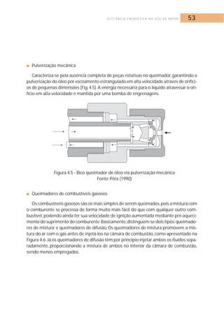 E F I C I Ê N C I A E N E R G É T I C A N O U S O D E VA P O R 53 
■ Pulverização mecânica 
Caracteriza-se pela ausência completa de peças rotativas no queimador, garantindo a 
pulverização do óleo por escoamento estrangulado em alta velocidade através de orifíci-os 
de pequenas dimensões (Fig. 4.5). A energia necessária para o líquido atravessar o ori-fício 
em alta velocidade é mantida por uma bomba de engrenagens. 
Figura 4.5 - Bico queimador de óleo via pulverização mecânica 
Fonte: Pêra (1990) 
■ Queimadores de combustíveis gasosos 
Os combustíveis gasosos são os mais simples de serem queimados, pois a mistura com 
o comburente se processa de forma muito mais fácil do que com qualquer outro com-bustível, 
podendo ainda ter sua velocidade de ignição aumentada mediante pré-aqueci-mento 
do suprimento do comburente.Basicamente,distinguem-se dois tipos:queimado-res 
de mistura; e queimadores de difusão.Os queimadores de mistura promovem a mis-tura 
do ar com o gás antes de injetá-los na câmara de combustão, como apresentado na 
Figura 4.6. Já os queimadores de difusão têm por princípio injetar ambos os fluidos sepa-radamente, 
proporcionando a mistura de ambos no interior da câmara de combustão, 
sendo menos empregados. 
 