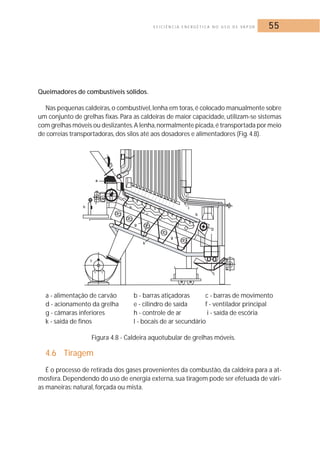 E F I C I Ê N C I A E N E R G É T I C A N O U S O D E VA P O R 55 
Queimadores de combustíveis sólidos. 
Nas pequenas caldeiras, o combustível, lenha em toras, é colocado manualmente sobre 
um conjunto de grelhas fixas. Para as caldeiras de maior capacidade, utilizam-se sistemas 
com grelhas móveis ou deslizantes.A lenha,normalmente picada, é transportada por meio 
de correias transportadoras, dos silos até aos dosadores e alimentadores (Fig. 4.8). 
a - alimentação de carvão b - barras atiçadoras c - barras de movimento 
d - acionamento da grelha e - cilindro de saída f - ventilador principal 
g - câmaras inferiores h - controle de ar i - saída de escória 
k - saída de finos l - bocais de ar secundário 
Figura 4.8 - Caldeira aquotubular de grelhas móveis. 
4.6 Tiragem 
É o processo de retirada dos gases provenientes da combustão, da caldeira para a at-mosfera. 
Dependendo do uso de energia externa, sua tiragem pode ser efetuada de vári-as 
maneiras: natural, forçada ou mista. 
 