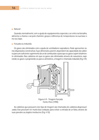 56 E F I C I Ê N C I A E N E R G É T I C A N O U S O D E V A P O R 
■ Natural 
Quando,normalmente, sem a ajuda de equipamentos especiais, o ar entra na fornalha, 
alimenta a chama e sai pela chaminé, graças à diferença de temperaturas na sua base e 
no seu topo. 
■ Forçada ou induzida 
Os gases são eliminados com a ajuda de ventiladores sopradores. Pode apresentar vá-rias 
disposições construtivas.Suas dimensões,porém,dependem da capacidade da caldei-ra 
para um suficiente suprimento de ar de combustão e para que os gases sejam totalmen-te 
eliminados. Nas caldeiras em que os gases são eliminados através de exaustores, aspi-rando 
os gases e projetando-os para a atmosfera, a tiragem é chamada induzida (Fig. 4.9). 
Figura 4.9 - Tiragem Forçada 
Fonte: Pêra (1990) 
As caldeiras que possuem este tipo de tiragem são chamadas de caldeiras despressuri-zadas. 
Elas precisam ter muito boa vedação, para evitar a entrada de ar falso, através de 
suas paredes ou duplos invólucros (Fig. 4.10). 
 